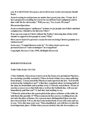 you. It is all of God’s free grace, not at all of your works, lestanyone should
boast.
Jesus is saying to eachperson, no matter how greatyour sins, “Come, for I
have prepared everything for you to be savedfrom God’s judgment and to
dine with Me for all eternity.” Will you say, “Yes, Lord. I’ll come!”
DiscussionQuestions
Jesus seemedto ignore “politeness”attimes to jar people out of their spiritual
complacency. Should we do likewise?How?
If no one can come to Christ without the Father’s drawing him (John 6:44)
should we appeal to lost people to come? Why?
How can we know if a person’s excuse for not receiving Christ is genuine or a
smokescreen?
Jesus says, “Compelthem to come in.” To what extent canwe use
persuasivenessor“sales techniques” in evangelism?
Copyright, Steven J. Cole, 1999,All Rights Reserved.
BOB DEFFINBAUGH
Table Talks (Luke 14:1-24)
1 One Sabbath, when Jesus wentto eat in the house of a prominent Pharisee,
he was being carefully watched. 2 There in front of him was a man suffering
from dropsy. 3 Jesus askedthe Phariseesand experts in the law, “Is it lawful
to heal on the Sabbath or not?” 4 But they remained silent. So taking hold of
the man, he healedhim and senthim away. 5 Then he asked them, “If one of
you has a son or an ox that falls into a wellon the Sabbath day, will you not
immediately pull him out?” 6 And they had nothing to say.
7 When he noticed how the guests pickedthe places ofhonor at the table, he
told them this parable: 8 “When someone invites you to a wedding feast, do
not take the place of honor, for a person more distinguished than you may
have been invited. 9 If so, the host who invited both of you will come and say
to you, ‘Give this man your seat.’Then, humiliated, you will have to take the
leastimportant place. 10 But when you are invited, take the lowestplace, so
 