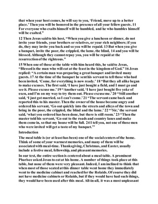 that when your host comes, he will say to you, ‘Friend, move up to a better
place.’Then you will be honored in the presence ofall your fellow guests. 11
For everyone who exalts himself will be humbled, and he who humbles himself
will be exalted.”
12 Then Jesus saidto his host, “When you give a luncheon or dinner, do not
invite your friends, your brothers or relatives, or your rich neighbors; if you
do, they may invite you back and so you will be repaid. 13 But when you give
a banquet, invite the poor, the crippled, the lame, the blind, 14 and you will be
blessed. Although they cannotrepay you, you will be repaid at the
resurrectionof the righteous.”
15 When one of those at the table with him heard this, he saidto Jesus,
“Blessedis the man who will eat at the feastin the kingdom of God.” 16 Jesus
replied: “A certain man was preparing a greatbanquet and invited many
guests. 17 At the time of the banquet he senthis servant to tell those who had
been invited, ‘Come, for everything is now ready.’ 18 “But they all alike began
to make excuses. The first said, ‘I have just bought a field, and I must go and
see it. Please excuse me.’19 “Another said, ‘I have just bought five yoke of
oxen, and I’m on my way to try them out. Please excuseme.’20 “Still another
said, ‘I just got married, so I can’t come.’21 “The servantcame back and
reported this to his master. Then the ownerof the house became angry and
ordered his servant, ‘Go out quickly into the streets and alleys of the town and
bring in the poor, the crippled, the blind and the lame.’ 22 “‘Sir,’ the servant
said, ‘what you ordered has been done, but there is still room.’ 23 “Then the
master told his servant, ‘Go out to the roads and country lanes and make
them come in, so that my house will be full. 24 I tell you, not one of those men
who were invited will get a taste of my banquet.’”
Introduction
The meal table is (or at leasthas been) one of the socialcenters ofthe home.
Think of some of your warmestmemories, and many of them will be
associatedwith meal-time. Thanksgiving, Christmas, and Easter, usually
include a festive meal, fellowship, and pleasantmemories.
In our text, the entire section is centeredabout a meal table. A prominent
Pharisee askedJesus to eatat his home. A number of things took place at this
table, but none of them were very pleasant. Indeed, I am inclined to think that
when most of those seatedatthis dinner table went home they immediately
went to the medicine cabinet and reachedfor the Rolaids. Of course they did
not have medicine cabinets or Rolaids, but if they would have had such things,
they would have been used after this meal. All-in-all, it was a most unpleasant
 