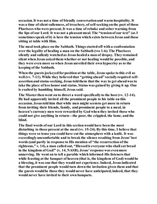 occasion. It was not a time of friendly conversationand warm hospitality. It
was a time of silent sullenness, of treachery, of self-seeking onthe part of those
Pharisees who were present. It was a time of rebuke and sober warning from
the lips of our Lord. It was not a pleasantmeal. The “tensionof our text” (as I
sometimes speak ofit) is here the tension which exists betweenJesus and those
sitting at table with Him.
The meal took place on the Sabbath. Things started off with a confrontation
over the legality of healing a man on the Sabbath (vss 1-6). The Pharisees
silently and sullenly watchedas Jesus healeda man of dropsy. They remained
silent when Jesus askedthem whether or not healing would be possible, and
they were even more so when Jesus unveiled their own hypocrisy as to the
keeping of the Sabbath.
When the guests jockeyedforposition at the table, Jesus spoke to this evil as
well (vv. 7-11). While they believed that “getting ahead” sociallyrequired self-
assertionand status-seeking, Jesus toldthem that the way to get aheadwas to
take the place of less honor and status. Status was gained by giving it up. One
is exalted by humbling himself, Jesus said.
The Masterthen went on to direct a word specificallyto the host (vv. 12-14).
He had apparently invited all the prominent people to his table on this
occasion. Jesustold him that while men might seemto get more in return
from inviting their friends, family, and prominent people to a meal, in
heaven’s currency men were rewarded by God when they invited those who
could not give anything in return—the poor, the crippled, the lame, and the
blind.
The final words of our Lord in this sectionwould have been the most
disturbing to those present at the meal (vv. 15-24). By this time, I believe that
things were so tense you could have cut the atmosphere with a knife. It was
exceedinglyuncomfortable and to break the silence resulting from Jesus’last
words (and partly in response to His mention of “the resurrection of the
righteous,” v. 14), a man called out, “Blessedis everyone who shall eat bread
in the kingdom of God!” (v. 14, NASB). Jesus’response was evenmore
unnerving. He went on to tell a parable which informed His listeners that
while feasting at the banquet of heaven (that is, the kingdom of God) would be
a blessing, it was one that they would not experience. Indeed, Jesus indicated
that the prominent people would turn down the invitation given them and that
the guests wouldbe those they would never have anticipated, indeed, that they
would never have invited to their own banquets.
 