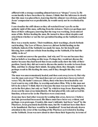 afflicted with a strange-sounding ailment known as “dropsy” (verse 2). He
seems hardly to have been there by chance. I think that the inference is clearly
that this man was placedhere, knowing that his ailment was obvious, and that
Jesus’compassionwas so predictable, he would surely not be overlookedby
Him.
I can visualize the stiff silence as they all watchedJesus'eyes fix on the
pathetic sight of this man, suffering from his sickness.Theireyes perhaps met
those of their colleagues, knowing that the trap was working. Jesus missed
none of this. Before healing the man, He turned to these silent skeptics and
askedthem whether or not the law permitted healing on the Sabbath (verse
3).250
Here was a touchy matter. Their traditions, their teachings, clearlyforbade
such healing. The Law of Moses, however, did not forbid healing on the
Sabbath. Indeed, if the Sabbath was made for man, for his benefit and
blessing, how could one refrain from healing on the Sabbath, if he had the
ability to do so?
They would not answerthe question. And why not? It was not because they
had no beliefs or teaching on this issue. Perhaps they would not discuss the
matter because theyhad heard that Jesus could easilyshow the folly of their
position. Surely they did not want to discuss the matter in order to learn from
Him, and thus to change their minds. Keeping silent, they thought, would
perhaps result in His healing the man, and if they thought this they were
right.
The man was unceremoniouslyhealed, and then sent away(verse 4). But why
was the man sent away? The meal does not yet seemto have been served(cf.
verses 7ff.). He hadn’t eatenyet. Often, those who have been healedby our
Lord want to stay with Him, to worship and adore Him. Why is this man not
left to do so here? I think that it is because the man was never brought here to
eat in the first place, but only as “bait” by which to trap Jesus. Knowing this,
Jesus sentthe man awayimmediately. He had played his role and served his
function, at leastso far as the Phariseeswere concerned.
Jesus may have had other reasons forsending him away, however. I believe
that this personhad been used. His illness must have been very evident, and
perhaps even grotesque. Frankly, this man’s infirmity had been “used” by the
Pharisees.Jesus graciouslyhealedthe man, but He would not leave him there
to be humiliated. But how would he be humiliated? Jesus had already drawn
attention to the error of the teaching of the Pharisees as it related to healing
on the Sabbath. Jesus was now about to show them their hypocrisy in terms of
 