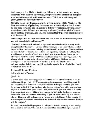 their own practice. I believe that Jesus did not want this man to be among
those who were about to be rebuked, and perhaps evenshamed for using one
who was infirmed, and so He sent him away. This is an actof mercy and
grace, just as the healing had been.
With the man gone, Jesus now askeda secondquestion of the Pharisees. The
first was a matter of principle; the secondwas a matter of practice. It would
be one thing for Jesus and His critics to differ over principle. It was another
when these critics differed in what they professed(and demanded of others)
and what they practiced. And so Jesus exposestheir hypocrisy (inconsistency)
with these words:
“If one of you has a sonor an ox that falls into a well on the Sabbath day, will
you not immediately pull him out?”
No matter what these Pharisees taughtand demanded of others, they made
exceptions for themselves. Let one of their sons, or even one of their oxen fall
into a well on the Sabbath and they would “work” to getit out. They would do
so immediately, without any hesitationor agonizing reflection. If, then, they
would come to the aid of their son or their stock, why should Jesus notbe
allowedto heal the infirmed? Pharisaicalhypocrisywas showing, again. The
silence which results is the silence of sullen willfulness. If there was no
willingness to discuss the matter, neither is their any intention of
acknowledging their hypocrisy. Silence is the passive form of rebellion, but it
is rebellion none the less.
Pecking Orderand Position:
A Parable and a Paradox
(14:7-11)
7 When he noticed how the guests pickedthe places ofhonor at the table, he
told them this parable: 8 “When someone invites you to a wedding feast, do
not take the place of honor, for a person more distinguished than you may
have been invited. 9 If so, the host who invited both of you will come and say
to you, ‘Give this man your seat.’Then, humiliated, you will have to take the
leastimportant place. 10 But when you are invited, take the lowestplace, so
that when your host comes, he will say to you, ‘Friend, move up to a better
place.’Then you will be honored in the presence ofall your fellow guests. 11
For everyone who exalts himself will be humbled, and he who humbles himself
will be exalted.”
In Israel, the meal table played a very important role, not only in the family,
but in societyas well. When an Israelite provided a meal for a guest, even a
 