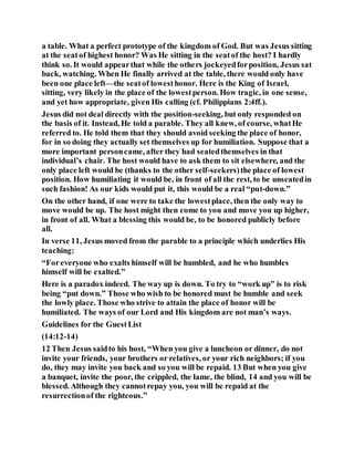 a table. What a perfect prototype of the kingdom of God. But was Jesus sitting
at the seatof highest honor? Was He sitting in the seatof the host? I hardly
think so. It would appearthat while the others jockeyedforposition, Jesus sat
back, watching. When He finally arrived at the table, there would only have
been one place left—the seatof lowesthonor. Here is the King of Israel,
sitting, very likely in the place of the lowestperson. How tragic, in one sense,
and yet how appropriate, given His calling (cf. Philippians 2:4ff.).
Jesus did not deal directly with the position-seeking, but only responded on
the basis of it. Instead, He told a parable. They all knew, of course, whatHe
referred to. He told them that they should avoid seeking the place of honor,
for in so doing they actually set themselves up for humiliation. Suppose that a
more important personcame, after they had seatedthemselves in that
individual’s chair. The host would have to ask them to sit elsewhere, and the
only place left would be (thanks to the other self-seekers)the place of lowest
position. How humiliating it would be, in front of all the rest, to be unseatedin
such fashion! As our kids would put it, this would be a real “put-down.”
On the other hand, if one were to take the lowestplace, then the only way to
move would be up. The host might then come to you and move you up higher,
in front of all. What a blessing this would be, to be honored publicly before
all.
In verse 11, Jesus moved from the parable to a principle which underlies His
teaching:
“Foreveryone who exalts himself will be humbled, and he who humbles
himself will be exalted.”
Here is a paradox indeed. The way up is down. To try to “work up” is to risk
being “put down.” Those who wish to be honored must be humble and seek
the lowly place. Those who strive to attain the place of honor will be
humiliated. The ways of our Lord and His kingdom are not man’s ways.
Guidelines for the GuestList
(14:12-14)
12 Then Jesus saidto his host, “When you give a luncheon or dinner, do not
invite your friends, your brothers or relatives, or your rich neighbors; if you
do, they may invite you back and so you will be repaid. 13 But when you give
a banquet, invite the poor, the crippled, the lame, the blind, 14 and you will be
blessed. Although they cannotrepay you, you will be repaid at the
resurrectionof the righteous.”
 