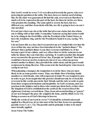 Our Lord’s words in verses 7-11 were directed towards the guests, who were
jockeying for position at the table. The host, however, had no need of doing
this, for his chair was guaranteed. He had the only reservedseat. But there is
much evil to be exposedon the part of the host, for those he invites are those
who promote his standing. The same spirit is seenin the host, but in a
different way, and thus Jesus deals with this, too. He is going to leave no one’s
sins unveiled.
It is not just where one sits at the table that gives one status, but also whom
one is sitting with at that table. I remember someone saying that status would
be to be sitting in the Oval Office with the President of the United States, to
have the red phone ring, and for the Presidentto hand it to you, saying, “It’s
for you.”
I do not know this as a fact, but it occurred to me as I studied this text that the
Jews ofthat day may not have been introduced to the “potluck dinner.” We
all know that a potluck dinner is one that everyone contributes to. It has
become a part of our culture, and very often when we invite someone to our
table for dinner they ask what they canbring. It would seemthat this thought
never occurredto the person of Jesus’day. If people ate “potluck” then there
would have been no need to reciprocate, but as it was, whenone person
invited another to dinner, they provided the entire meal, and the guestwould
reciprocate by doing likewise. This seems to be the backdropfor what Jesus is
saying in our text.
When planning a banquet, the temptation is to invite those who are most
likely to do us some goodin return. Thus, one thinks first of inviting family
members or rich friends, who will reciprocate in kind. We are tempted to give
in order to get. Jesus taught that this practice should not only be revised, but
reversed. In this world, men invite their friends and the rich, in order to gain
from their reciprocalinvitations and hospitality. In God’s economy, men are
gracious to the helpless and to those who cannot pay them back, so that when
the kingdom of God is establishedon the earth (at the resurrectionof the
righteous), God may reward them. Thus, Jesus advocatedinviting as “guests”
at our next banquet the poor, the crippled, the lame, and the blind (verse 13).
Doing so assures us of God’s blessings in heaven.
While the words of our Lord in verses 7-14 should be seriouslytakenand
applied in a literal way, let us take note of the fact that Jesus was speaking a
parable (verse 7, cf. v. 12). The parable and its principle is thus to be much
more broadly applied.
Jesus Turns The Tables
 
