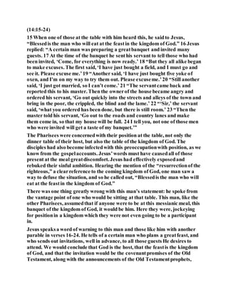 (14:15-24)
15 When one of those at the table with him heard this, he saidto Jesus,
“Blessedis the man who will eat at the feastin the kingdom of God.” 16 Jesus
replied: “A certain man was preparing a greatbanquet and invited many
guests. 17 At the time of the banquet he senthis servant to tell those who had
been invited, ‘Come, for everything is now ready.’ 18 “But they all alike began
to make excuses. The first said, ‘I have just bought a field, and I must go and
see it. Please excuse me.’19 “Another said, ‘I have just bought five yoke of
oxen, and I’m on my way to try them out. Please excuseme.’20 “Still another
said, ‘I just got married, so I can’t come.’21 “The servantcame back and
reported this to his master. Then the ownerof the house became angry and
ordered his servant, ‘Go out quickly into the streets and alleys of the town and
bring in the poor, the crippled, the blind and the lame.’ 22 “‘Sir,’ the servant
said, ‘what you ordered has been done, but there is still room.’ 23 “Then the
master told his servant, ‘Go out to the roads and country lanes and make
them come in, so that my house will be full. 24 I tell you, not one of those men
who were invited will get a taste of my banquet.’”
The Pharisees were concernedwith their position at the table, not only the
dinner table of their host, but also the table of the kingdom of God. The
disciples had also become infectedwith this preoccupationwith position, as we
know from the gospelaccounts. Jesus’words must have causedall of those
present at the meal greatdiscomfort. Jesus had effectively exposedand
rebuked their sinful ambition. Hearing the mention of the “resurrectionof the
righteous,” a clearreference to the coming kingdom of God, one man saw a
way to defuse the situation, and so he called out, “Blessedis the man who will
eat at the feastin the kingdom of God.”
There was one thing greatly wrong with this man’s statement: he spoke from
the vantage point of one who would be sitting at that table. This man, like the
other Pharisees, assumedthat if anyone were to be at this messianic meal, this
banquet of the kingdom of God, it would be him. Here they were, jockeying
for positionin a kingdom which they were not even going to be a participant
in.
Jesus speaksa word of warning to this man and those like him with another
parable in verses 16-24. He tells of a certain man who plans a greatfeast, and
who sends out invitations, well in advance, to all those guests He desires to
attend. We would conclude that God is the host, that the feastis the kingdom
of God, and that the invitation would be the covenantpromises of the Old
Testament, along with the announcements of the Old Testamentprophets,
 