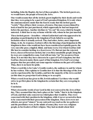 including John the Baptist, the last of these prophets. The invited guests are,
we would know, the people of Israel, the Jews.
One would assume that all the invited guests implied by their deeds and words
that they were going to be a part of God’s promised kingdom. It is only when
the announcementis made that the feastis ready that the invited guests
“welch.” Theyall have their excuses, ofcourse. One man excuses himself to
look at land he has just purchased, which apparently he had not inspected
before the purchase. Another declines to “try out” his oxen, which he bought
untested. A third has to stay at home with his wife, whom he has just married.
These invited guests—Israelites—whomGodinvited and who appeared to be
planning on participation in the kingdom of God, failed to acceptthe
invitation when it actually arrived. They had other, better, more important
things, to do. In response, Godnow offers the blessings of participation in His
kingdom to those who would not have been consideredacceptableguests, the
very ones (the poor, crippled, blind, and lame (verse 21)) whom God has told
His host to considerinviting to a feast(verse 13). But not just the rejected,
lower, classesofIsraelare invited, but even those unsuitable people along the
by-ways are compelledto come. God will not take “no” for an answerfrom
them. It is not that they have chosento be a part of God’s kingdom, but that
God has chosento make them a part of that kingdom. It is God’s sovereign
purpose that has prevailed, not some superior wisdom on the part of Gentiles.
Thus, there is no basis for pride.
What a word this is for Luke’s Gentile readers, the audience to and for whom
he has written. This explains to Gentiles how it is that the blessings of the Jews
can be experiencedby the Gentiles, and how the majority of the Jews canfail
(at this time) to graspwhat God is doing or to acceptit.
What a word Jesus has given to His Jewishaudience! Let those who would
strive to get first place in the kingdom be certain that they are even going to
be in it.
Conclusion
What a lessonthe words of our Lord in this text conveyed to the Jews ofthat
day. They assumedthat they had a place at the “table,” that is in the kingdom
of God, and their only concernwas which place that would be. They were
concernedwith their position in the kingdom, while it never occurredto them
to be concernedwith their possessionofthe kingdom. These Jewswere not
atheists, nor great“sinners” in any outward way (such as the tax gatherers
and the prostitutes were, in the minds of some), they were very religious
people, in fact leaders of their religion. They had no doubt about their
 