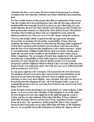 salvation, but they were wrong. The lastsectionof our passageis a solemn
warning to the Jews that they will miss out of that which they presumed they
had.
For the Gentile readers of this gospel, they find an explanation of the reason
why the Gentiles have been privileged to enter into the blessings whichGod
promised His chosenpeople, Israel. It is, however, not a flattering text, one
which ridicules the Jews for their unbelief and which praises the Gentiles for
their greaterdiscernment, as evidencedby their faith in Israel’s Messiahfor
salvation. The Gentiles are those who are compelled to come, from the
highways and byways. They are, as it were, the “bums” along the roadway.
Note, too, the insight which we gain from this passageonthe interplay
betweenthe sovereigntyof God and the responsibility of man. Our text
attributes the failure of Israelites to enter into the blessings ofthe kingdom of
God to their rejectionof the invitation given to them. Luke does not tell us
that the Jews were keptfrom the kingdom by God’s choice (election—which
is, you understand, a biblical truth), but by their own choice. On the other
hand, the salvation of the Gentiles is not attributed to their choice, but to
divine compulsion. The sovereigntyof God is thus emphasized with respectto
salvation;the responsibility of man with respectto condemnation. Both
doctrines are true, though they must be held in tension. Let us keepthe
perspective and the emphasis which we find in Luke’s account. Luke does not
trade of God’s sovereigntyfor man’s free will, nor vice-versa. Indeed, he holds
both in tension (cf. Acts 2:23).
Let me pause right here for a moment. The reasonwhy the Jews lostout on
the kingdom of God was because they rejectedGod’s clearinvitation, in the
person of Jesus Christ, the King of Israel. Christ is still the key to man’s
salvation, or may I say, more bluntly, your salvation. The only waymen go to
heaven (getinto the kingdom of God—sit at the banquet table, as our text
symbolically portrays it) is by receiving Jesus Christ as the Son of God, God’s
King, God’s Savior.
In the Gospels, Godis declaring to you an invitation to “come to dinner at His
house,” as it were, to become a member of His kingdom, to sit as His table
forever, forgiven of your sins, righteous in His sight through the work of
Christ, and free to enjoy intimate fellowship with Him. If I have failed to
make this invitation clearto you elsewhere in my expositionof Luke’s gospel,
let me do it now. The “goodnews” ofthe gospel(for this is what “gospel”
means) is that God wants you to enjoy fellowship with Him, in His kingdom,
forever. To acceptHis Son at His invitation is to obtain the right to enter in.
 