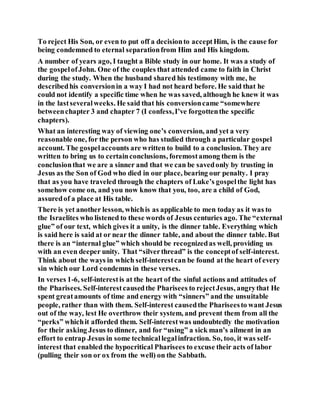 To reject His Son, or even to put off a decisionto acceptHim, is the cause for
being condemned to eternal separationfrom Him and His kingdom.
A number of years ago, I taught a Bible study in our home. It was a study of
the gospelofJohn. One of the couples that attended came to faith in Christ
during the study. When the husband shared his testimony with me, he
describedhis conversionin a way I had not heard before. He said that he
could not identify a specific time when he was saved, although he knew it was
in the lastseveralweeks. He said that his conversioncame “somewhere
betweenchapter 3 and chapter 7 (I confess,I’ve forgottenthe specific
chapters).
What an interesting way of viewing one’s conversion, and yet a very
reasonable one, for the person who has studied through a particular gospel
account. The gospelaccounts are written to build to a conclusion. They are
written to bring us to certainconclusions, foremostamong them is the
conclusionthat we are a sinner and that we can be savedonly by trusting in
Jesus as the Son of God who died in our place, bearing our penalty. I pray
that as you have traveled through the chapters of Luke’s gospelthe light has
somehow come on, and you now know that you, too, are a child of God,
assuredof a place at His table.
There is yet another lesson, whichis as applicable to men today as it was to
the Israelites who listened to these words of Jesus centuries ago. The “external
glue” of our text, which gives it a unity, is the dinner table. Everything which
is said here is said at or near the dinner table, and about the dinner table. But
there is an “internal glue” which should be recognizedas well, providing us
with an even deeper unity. That “silverthread” is the conceptof self-interest.
Think about the ways in which self-interestcan be found at the heart of every
sin which our Lord condemns in these verses.
In verses 1-6, self-interestis at the heart of the sinful actions and attitudes of
the Pharisees. Self-interestcausedthe Pharisees to rejectJesus, angrythat He
spent greatamounts of time and energy with “sinners” and the unsuitable
people, rather than with them. Self-interest causedthe Phariseesto want Jesus
out of the way, lest He overthrow their system, and prevent them from all the
“perks” whichit afforded them. Self-interestwas undoubtedly the motivation
for their asking Jesus to dinner, and for “using” a sick man’s ailment in an
effort to entrap Jesus in some technicallegalinfraction. So, too, it was self-
interest that enabled the hypocritical Pharisees to excuse their acts of labor
(pulling their son or ox from the well) on the Sabbath.
 