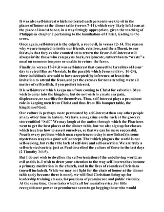 It was also self-interestwhich motivated eachpersonto seek to sit in the
places of honor at the dinner table (verses 7-11), whichvery likely left Jesus at
the place of lowesthonor, in a way fittingly appropriate, given the teaching of
Philippians chapter 2 pertaining to the humiliation of Christ, leading to the
cross.
Once again, self-interestis the culprit, a root evil, in verses 12-14. The reason
why we are tempted to invite our friends, relatives, and the affluent, to our
feasts, is that they canbe counted on to return the favor. Self-interestwill
always invite those who can pay us back, reciprocate,ratherthan to “waste”a
meal on someone too poor or unable to return the favor.
Finally, in verses 15-24,it was self-interestthat causedthe Israelites ofJesus’
day to rejectHim as Messiah. In the parable which Jesus told (vv. 16-24),
three individuals are saidto have accepted(by inference, at least)the
invitation to attend the feast, and yet the excuses for not attending were all
matter of self(selfish, if you prefer) interest.
It is self-interestwhich keeps men from coming to Christ for salvation. Men
wish to enter into the kingdom, but do not wish to create any pain,
displeasure, or sacrifice forthemselves. Thus, self-interestplays a prominent
role in keeping men from Christ and thus from His banquet table, the
kingdom of God.
Our culture is perhaps more permeated by self-interestthan any other people
at any other time in history. We have a magazine on the rack at the grocery
store entitled “Self.” We may laugh at the antics through which the Pharisees
went to get the best places at the dinner table, but we also sign up for classes
which teach us how to assertourselves, so thatwe can be more successful.
Nearly every problem which man experiences today is now linked (in some
mysterious way) to a poor self-concept. Thatwhich plagues the world is not
self-seeking, but rather the lack of self-love and self-assertion. We are truly a
self-orientedsociety, just as Paul describedthe culture of those in the last days
(2 Timothy 3:1-5).
But I do not wish to dwell on the self-orientationof the unbelieving world, as
evil as this is. I wish to draw your attention to the way self-interesthas become
a primary motivation in the church, and in the lives of countless Christians
(myself included). While we may not fight for the chair of honor at the dinner
table (only because there is none), we will find Christians lining up for
leadership training classes,forpositions of prominence and public visibility.
At the same time, those tasks whichcall for menial service, for little
recognitionor power or prominence seemto go begging those who would
 