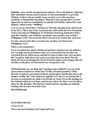 faithfully carry out this non-glamorous ministry. We avoid ministry which has
little immediate returns (such as praise, or increasednumbers or growth).
Ministry to those who are unable to pay us back, even with conscious
gratitude, is shunned like the plague. Ministries where people don’t seemto
appreciate us and our contribution are quickly left behind, replacedby some
ministry which is more “fulfilling.”
I say to you my friend that “self-interest” literally abounds in the church and
in our lives. This is one of the reasons forthe strife which the New Testament
writers describe (cf. Philippians 2). Paul had to look long and hard to find a
man like Timothy, who would be “genuinely concernedfor your welfare”
(Philippians 2:20). The reasonfor this is also given by Paul in this same text:
For they all seek aftertheir own interests, not those of Christ Jesus
(Philippians 3:21).
What a sad commentary!
Let us recognize how much self-interestparalyzes and perverts our ministry,
our worship, and our Christian walk. Let us learn from our text that our
reward in heaven will be great, and that it comes to those who “give up their
life” to gain it, while those who seek to save their lives lose them. May the
Spirit of Godwork through the Word of God to replace self-seeking with self-
sacrifice, to the glory of God and for our own goodas well.
250 Incidentally, do you think that “healing on the Sabbath” was one of the
greatcontroversialissues ofthat day? Is this a frequent problem, which
therefore required a great dealof debate and frequent clarification, due to the
number of times the “rule” had to be applied? Let’s face it, my friend, this is
an issue occasioned(in my mind at least)only by Jesus. It was His healings on
the Sabbath which were at issue, and not any others, for there were no others,
unless by His disciples. The Pharisees hadto declare a position on Sabbath
healings only because Jesushad come.
Bob Deffinbaugh
MATTHEW HENRY
Verses 15-24
The Generous Invitations The NeglectedFeast.
 