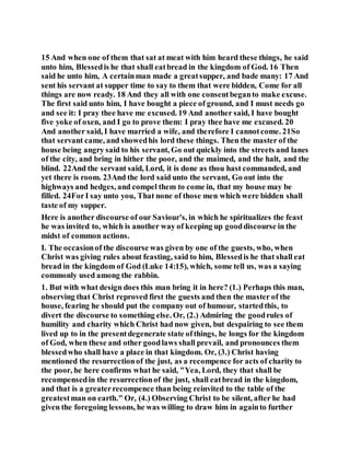 15 And when one of them that sat at meat with him heard these things, he said
unto him, Blessedis he that shall eatbread in the kingdom of God. 16 Then
said he unto him, A certainman made a greatsupper, and bade many: 17 And
sent his servant at supper time to say to them that were bidden, Come for all
things are now ready. 18 And they all with one consentbeganto make excuse.
The first said unto him, I have bought a piece of ground, and I must needs go
and see it: I pray thee have me excused. 19 And another said, I have bought
five yoke of oxen, and I go to prove them: I pray thee have me excused. 20
And another said, I have married a wife, and therefore I cannotcome. 21So
that servant came, and showedhis lord these things. Then the master of the
house being angry said to his servant, Go out quickly into the streets and lanes
of the city, and bring in hither the poor, and the maimed, and the halt, and the
blind. 22And the servant said, Lord, it is done as thou hast commanded, and
yet there is room. 23And the lord said unto the servant, Go out into the
highways and hedges, and compel them to come in, that my house may be
filled. 24ForI say unto you, That none of those men which were bidden shall
taste of my supper.
Here is another discourse of our Saviour's, in which he spiritualizes the feast
he was invited to, which is another way of keeping up gooddiscourse in the
midst of common actions.
I. The occasionof the discourse was given by one of the guests, who, when
Christ was giving rules about feasting, said to him, Blessedis he that shall eat
bread in the kingdom of God (Luke 14:15), which, some tell us, was a saying
commonly used among the rabbin.
1. But with what design does this man bring it in here? (1.) Perhaps this man,
observing that Christ reproved first the guests and then the master of the
house, fearing he should put the company out of humour, startedthis, to
divert the discourse to something else. Or, (2.) Admiring the goodrules of
humility and charity which Christ had now given, but despairing to see them
lived up to in the presentdegenerate state ofthings, he longs for the kingdom
of God, when these and other goodlaws shall prevail, and pronounces them
blessedwho shall have a place in that kingdom. Or, (3.) Christ having
mentioned the resurrectionof the just, as a recompence for acts of charity to
the poor, he here confirms what he said, "Yea, Lord, they that shall be
recompensedin the resurrectionof the just, shall eatbread in the kingdom,
and that is a greaterrecompence than being reinvited to the table of the
greatestman on earth." Or, (4.) Observing Christ to be silent, after he had
given the foregoing lessons, he was willing to draw him in againto further
 