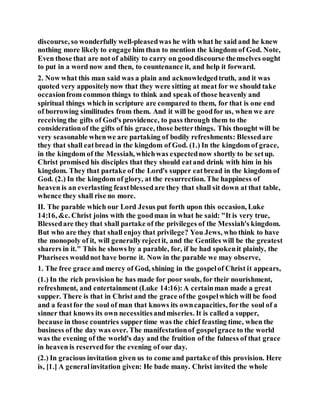 discourse, so wonderfully well-pleasedwas he with what he said and he knew
nothing more likely to engage him than to mention the kingdom of God. Note,
Even those that are not of ability to carry on gooddiscourse themselves ought
to put in a word now and then, to countenance it, and help it forward.
2. Now what this man said was a plain and acknowledgedtruth, and it was
quoted very appositelynow that they were sitting at meat for we should take
occasionfrom common things to think and speak of those heavenly and
spiritual things which in scripture are compared to them, for that is one end
of borrowing similitudes from them. And it will be goodfor us, when we are
receiving the gifts of God's providence, to pass through them to the
considerationof the gifts of his grace, those betterthings. This thought will be
very seasonable whenwe are partaking of bodily refreshments: Blessedare
they that shall eatbread in the kingdom of God. (1.) In the kingdom of grace,
in the kingdom of the Messiah, whichwas expectednow shortly to be setup.
Christ promised his disciples that they should eatand drink with him in his
kingdom. They that partake of the Lord's supper eatbread in the kingdom of
God. (2.) In the kingdom of glory, at the resurrection. The happiness of
heaven is an everlasting feastblessedare they that shall sit down at that table,
whence they shall rise no more.
II. The parable which our Lord Jesus put forth upon this occasion, Luke
14:16, &c. Christ joins with the goodman in what he said: "It is very true,
Blessedare they that shall partake of the privileges of the Messiah's kingdom.
But who are they that shall enjoy that privilege? You Jews, who think to have
the monopoly of it, will generallyrejectit, and the Gentiles will be the greatest
sharers in it." This he shows by a parable, for, if he had spokenit plainly, the
Pharisees wouldnot have borne it. Now in the parable we may observe,
1. The free grace and mercy of God, shining in the gospelof Christ it appears,
(1.) In the rich provision he has made for poor souls, for their nourishment,
refreshment, and entertainment (Luke 14:16):A certainman made a great
supper. There is that in Christ and the grace ofthe gospelwhich will be food
and a feastfor the soul of man that knows its owncapacities, forthe soul of a
sinner that knows its own necessitiesandmiseries. It is called a supper,
because in those countries supper time was the chief feasting time, when the
business of the day was over. The manifestationof gospelgrace to the world
was the evening of the world's day and the fruition of the fulness of that grace
in heaven is reservedfor the evening of our day.
(2.) In gracious invitation given us to come and partake of this provision. Here
is, [1.] A generalinvitation given: He bade many. Christ invited the whole
 
