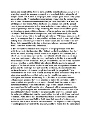nation and people of the Jews to partake of the benefits of his gospel. There is
provision enough for as many as come it was prophesiedof as a feastfor all
people, Isaiah 25:6. Christ in the gospel, as he keeps a goodhouse, so he keeps
an open house. [2.] A particular memorandum given, when the supper time
was at hand the servant was sentround to put them in mind of it: Come, for
all things are now ready. When the Spirit was poured out, and the gospel
church planted, those who before were invited were more closelypressedto
come in presently: Now all things are ready, the full discoveryof the gospel
mystery is now made, all the ordinances of the gospelare now instituted, the
societyof Christians is now incorporated, and, which crowns all, the Holy
Ghostis now given. This is the call now given to us: "All things are now ready,
now is the acceptedtime it is now, and has not been long it is now, and will not
be long it is a seasonof grace that will be soonover, and therefore come now
do not delay acceptthe invitation believe yourselves welcome eat, O friends
drink, yea drink abundantly, O beloved."
2. The cold entertainment which the grace ofthe gospelmeets with. The
invited guests declinedcoming. They did not say flatly and plainly that they
would not come, but they all with one consentbegan to make excuse, Luke
14:18. One would have expectedthat they should all with one consenthave
come to a goodsupper, when they were so kindly invited to it: who would
have refused such an invitation? Yet, on the contrary, they all found out some
pretence or other to shift off their attendance. This bespeaksthe general
neglectof the Jewishnation to close with Christ, and acceptofthe offers of his
grace, and the contempt they put upon the invitation. It also intimates the
backwardnessthere is in most people to close with the gospelcall. They
cannot for shame avow their refusal, but they desire to be excused:they all ato
mias, some supply horas, all straightway, they could give an answer
extempore, and needed not to study for it, had not to seek foran excuse.
Others supply gnomes, they were unanimous in it with one voice. (1.)Here
were two that were purchasers, who were in such haste to go and see their
purchases that they could not find time to go to this supper. One had
purchased land he had bought a piece of ground, which was representedto
him to be a goodbargain, and he must needs to and see whetherit was so or
no and therefore I pray thee have me excused. His heart was so much upon
the enlarging of his estate that he could neither be civil to his friend nor kind
to himself. Note, Those that have their hearts full of the world, and fond of
laying house to house and field to field, have their ears deaf to the gospel
invitation. But what a frivolous excuse was this! He might have deferred going
to see his piece of ground till the next day, and have found it in the same place
 