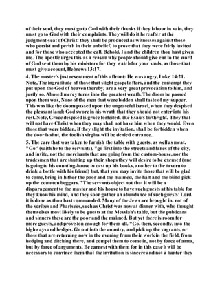 of their soul, they must go to God with their thanks if they labour in vain, they
must go to God with their complaints. They will do it hereafter at the
judgment-seat of Christ: they shall be produced as witnessesagainstthose
who persistand perish in their unbelief, to prove that they were fairly invited
and for those who acceptedthe call, Behold, I and the children thou hast given
me. The apostle urges this as a reasonwhy people should give ear to the word
of God sent them by his ministers for they watchfor your souls, as those that
must give account, Hebrews 13:17.
4. The master's just resentment of this affront: He was angry, Luke 14:21.
Note, The ingratitude of those that slight gospeloffers, and the contempt they
put upon the God of heaventhereby, are a very greatprovocation to him, and
justly so. Abused mercy turns into the greatestwrath. The doom he passed
upon them was, None of the men that were bidden shall taste of my supper.
This was like the doom passedupon the ungrateful Israel, when they despised
the pleasantland: God swore in his wrath that they should not enter into his
rest. Note, Grace despisedis grace forfeited, like Esau's birthright. They that
will not have Christ when they may shall not have him when they would. Even
those that were bidden, if they slight the invitation, shall be forbidden when
the door is shut, the foolishvirgins will be denied entrance.
5. The care that was takento furnish the table with guests, as wellas meat.
"Go" (saith he to the servants), "go first into the streets and lanes of the city,
and invite, not the merchants that are going from the custom-house, nor the
tradesmen that are shutting up their shops they will desire to be excused(one
is going to his counting-house to castup his books, anotherto the tavern to
drink a bottle with his friend) but, that you may invite those that will be glad
to come, bring in hither the poor and the maimed, the halt and the blind pick
up the common beggars."The servants objectnot that it will be a
disparagementto the masterand his house to have such guests at his table for
they know his mind, and they soongather an abundance of such guests:Lord,
it is done as thou hastcommanded. Many of the Jews are brought in, not of
the scribes and Pharisees,suchas Christ was now at dinner with, who thought
themselves most likely to be guests atthe Messiah's table, but the publicans
and sinners these are the poor and the maimed. But yet there is room for
more guests, and provision enough for them all. "Go, then, secondly, into the
highways and hedges. Go out into the country, and pick up the vagrants, or
those that are returning now in the evening from their work in the field, from
hedging and ditching there, and compel them to come in, not by force of arms,
but by force of arguments. Be earnestwith them for in this case itwill be
necessaryto convince them that the invitation is sincere and not a banter they
 