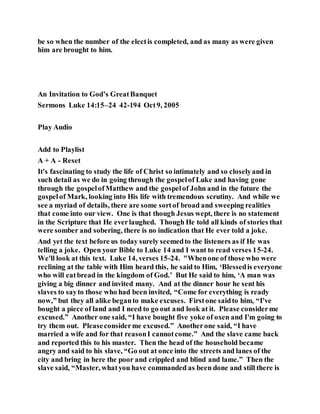 be so when the number of the electis completed, and as many as were given
him are brought to him.
An Invitation to God’s GreatBanquet
Sermons Luke 14:15–24 42-194 Oct9, 2005
Play Audio
Add to Playlist
A + A - Reset
It's fascinating to study the life of Christ so intimately and so closelyand in
such detail as we do in going through the gospelof Luke and having gone
through the gospelofMatthew and the gospelof John and in the future the
gospelof Mark, looking into His life with tremendous scrutiny. And while we
see a myriad of details, there are some sortof broad and sweeping realities
that come into our view. One is that though Jesus wept, there is no statement
in the Scripture that He everlaughed. Though He told all kinds of stories that
were somber and sobering, there is no indication that He ever told a joke.
And yet the text before us today surely seemedto the listeners as if He was
telling a joke. Open your Bible to Luke 14 and I want to read verses 15-24.
We'll look at this text. Luke 14, verses 15-24. "Whenone of those who were
reclining at the table with Him heard this, he said to Him, ‘Blessedis everyone
who will eatbread in the kingdom of God.’ But He said to him, ‘A man was
giving a big dinner and invited many. And at the dinner hour he sent his
slaves to sayto those who had been invited, “Come for everything is ready
now,” but they all alike beganto make excuses. Firstone saidto him, “I've
bought a piece of land and I need to go out and look at it. Please considerme
excused.” Another one said, “I have bought five yoke of oxen and I'm going to
try them out. Pleaseconsiderme excused.” Anotherone said, “I have
married a wife and for that reasonI cannotcome.” And the slave came back
and reported this to his master. Then the head of the household became
angry and said to his slave, “Go out at once into the streets and lanes of the
city and bring in here the poor and crippled and blind and lame.” Then the
slave said, “Master, whatyou have commanded as been done and still there is
 