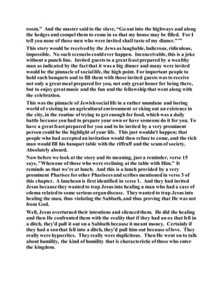 room.” And the master said to the slave, “Go out into the highways and along
the hedges and compel them to come in so that my house may be filled. For I
tell you none of those men who were invited shall taste of my dinner."’”
This story would be receivedby the Jews as laughable, ludicrous, ridiculous,
impossible. No such scenario couldever happen. Inconceivable, this is a joke
without a punch line. Invited guests to a greatfeastprepared by a wealthy
man as indicated by the factthat it was a big dinner and many were invited
would be the pinnacle of sociallife, the high point. Forimportant people to
hold such banquets and to fill them with those invited guests was to receive
not only a greatmeal prepared for you, not only great honor for being there,
but to enjoy greatmusic and the fun and the fellowship that went along with
the celebration.
This was the pinnacle of Jewishsociallife in a rather mundane and boring
world of existing in an agricultural environment or eking out an existence in
the city, in the routine of trying to get enough for food, which was a daily
battle because you had to prepare your own or have someone do it for you. To
have a greatfeastprepared for you and to be invited by a very prominent
person could be the highlight of your life. This just wouldn't happen; that
people who had acceptedan invitation would then refuse to come, and the rich
man would fill his banquet table with the riffraff and the scum of society.
Absolutely absurd.
Now before we look at the story and its meaning, just a reminder, verse 15
says, "Whenone of those who were reclining at the table with Him." It
reminds us that we're at lunch. And this is a lunch provided by a very
prominent Pharisee forother Phariseesand scribes mentioned in verse 3 of
this chapter. A luncheon is first identified in verse 1. And they had invited
Jesus becausethey wanted to trap Jesus into healing a man who had a case of
edema relatedto some serious organdisease. Theywanted to trap Jesus into
healing the man, thus violating the Sabbath, and thus proving that He was not
from God.
Well, Jesus overturned their intentions and silencedthem. He did the healing
and then He confronted them with the reality that if they had an ox that fell in
a ditch, they'd pull it out on a Sabbath because it meant money. Certainly if
they had a sonthat fell into a ditch, they'd pull him out because oflove. They
really were hypocrites. Theyreally were duplicitous. Then He went on to talk
about humility, the kind of humility that is characteristic ofthose who enter
the kingdom.
 