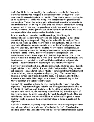 And after His lecture on humility, He concludes in verse 14 that those who
were truly humble will be repaid at the resurrection of the righteous. Now
they knew He was talking about eternal life. They knew what the resurrection
of the righteous was. Jesus was telling them that you are too proud to enter
the kingdom. You need to humble yourself and such would be manifest in the
fact that insteadof clamoring for chief seats ata banquet or instead of holding
a banquet and inviting only the prominent people, you would reach out in
humility and seek the last place or you would reachout in humility and invite
the poor and the blind and the maimed and the lame.
In other words, we remember that He was simply identifying the
manifestation or the outward expressionof a humble heart. He was telling
them that they were too proud. They needed to humble themselves if they
ever wanted to end up at the resurrectionof the righteous. And so verse 14
concludes with that comment about the resurrection of the righteous. Now,
the Jews knew this. They knew about the resurrectionof the righteous, of
course. And they believed that the righteous included them, particularly the
Pharisees andthe scribes. Theywere the elite of the righteous. And
resurrectionwas their whole hope. They held out hope for the resurrection
because that was what they had to look for in the otherwise very difficult, very
burdensome, very painful, very self-sacrificing and limiting existence ofa
legalist. Theylived their lives according to very minute prescriptions.
There were relentless burdens and limitations attachedto living under Jewish
legaltradition. It was painful. It was a kind of a deprivation. They endured
self-sacrifice. Theyendured endless rituals. The weight of their legalismwent
down to the very minute aspects ofeating every day. There was a huge
burden; a burden that was so difficult to bear Jesus calledit a burden that
was unbearable in the 23rd chapterof Matthew. Why would they do that?
Why would they live under such strictures?
Answer? Becausethey believed they were achieving the resurrectionof the
righteous. They were willing to suffer in this life to gain life eternal and to be
free in life eternalfrom such limitations. In fact, they actually believed that
the more rules they kept, the more they assuredthat they would be a part of
the resurrectionof the righteous and so they added and added and added and
added more and more and more traditions to the laws of Scripture in order
that they might in keeping them secure their place in the resurrectionof the
righteous.
Now this is about the way every religion functions. Why do any people endure
the strictures of their own religion? Why do they do that? Why do priests
and nuns endure the kinds of deprivation that they do in their situation except
 