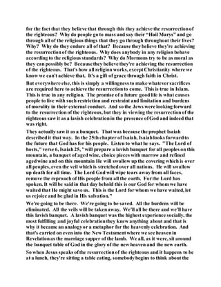 for the fact that they believe that through this they achieve the resurrectionof
the righteous? Why do people go to mass and say their “Hail Marys” and go
through all of the religious things that they go through throughout their lives?
Why? Why do they endure all of that? Becausetheybelieve they're achieving
the resurrectionof the righteous. Why does anybody in any religion behave
according to the religious standards? Why do Mormons try to be as moral as
they can possibly be? Becausethey believe they're achieving the resurrection
of the righteous. That's how all religion works, exceptChristianity where we
know we can't achieve that. It's a gift of grace through faith in Christ.
But everywhere else, this is simply a willingness to make whateversacrifices
are required here to achieve the resurrectionto come. This is true in Islam.
This is true in any religion. The promise of a future goodlife is what causes
people to live with such restriction and restraint and limitation and burdens
of morality in their external conduct. And so the Jews were looking forward
to the resurrectionof the righteous, but they in viewing the resurrectionof the
righteous saw it as a lavish celebrationin the presence ofGod and indeed that
was right.
They actually saw it as a banquet. That was because the prophet Isaiah
describedit that way. In the 25th chapter of Isaiah, Isaiahlooks forwardto
the future that God has for his people. Listen to what he says. "The Lord of
hosts," verse 6, Isaiah25, "will prepare a lavish banquet for all peoples on this
mountain, a banquet of agedwine, choice pieces with marrow and refined
agedwine and on this mountain He will swallow up the covering which is over
all peoples, even the veil which is stretchedover all nations. He will swallow
up death for all time. The Lord God will wipe tears awayfrom all faces,
remove the reproach of His people from all the earth. Forthe Lord has
spoken. It will be saidin that day behold this is our God for whom we have
waited that He might save us. This is the Lord for whom we have waited, let
us rejoice and be glad in His salvation."
We're going to be there. We're going to be saved. All the burdens will be
eliminated. All the veils will be takenaway. We'll all be there and we'll have
this lavish banquet. A lavish banquet was the highest experience socially, the
most fulfilling and joyful celebrationthey knew anything about and that is
why it became an analogyor a metaphor for the heavenly celebration. And
that's carried on even into the New Testamentwhere we see heavenin
Revelationas the marriage supper of the lamb. We all, as it were, sit around
the banquet table of God in the glory of the new heaven and the new earth.
So when Jesus speaks ofthe resurrectionof the righteous and it happens to be
at a lunch, they're sitting a table eating, somebodybegins to think about the
 