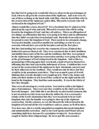 fact that isn't it going to be wonderful when we all get to the great banquet of
God, when we all getto the resurrectionof the righteous. And so in verse 15,
one of those reclining at the lunch table with Him, when he heard Him refer to
the resurrectionof the righteous, saidto Him, ‘Blessedis everyone who will
eat bread in the kingdom of God.’"
Almost sounds like a toast, doesn't it? It is a beatitude but it's almostas if he
picked up his cup of wine and said, ‘Blessedis everyone who will be eating
bread in the kingdom of God,’and they all saidyes. This is an affirmation of
two things: an affirmation that they were going to be there and an affirmation
that they didn't acceptwhat Jesus had just said. BasicallyJesussaidyou're
too proud to enter the kingdom of God. There needs to be a dramatic change.
You need to humble yourself as manifest in such things as who it is you
associate withand how you seek the last place and not the first place.
But they had nothing but scornfor the comments of Jesus, if indeed they
bothered to process them at all. Theywere convinced, due to their fastidious
and dutiful observance of the law and the traditions, that they were going to
be the righteous in the righteous resurrection and they were going to be sitting
at the greatbanquet of God eating bread in the kingdom. And so this is a
pronouncing of blessing upon their own heads, a kind of toastto themselves,
affirming that they had rejectedthe indictment of Jesus. Confident they were
secure in the resurrectionof the righteous by their Abrahamic ancestryand
by their adherence to the tradition. They would not only be there, but they
would be in the prominent seats there. That was so much a part of Jewish
thinking that even the disciples were caughtup in it. That's why James and
John sent their mother to ask Jesus if they could sit on the right and the left
hand in the kingdom. They had that same mentality. It was in the fabric of
how they thought.
They were all raisedup in a work system. You tried to achieve the highest
place of prominence. They were sure they would be in the chief seats in the
heavenly banquet. And while this is not directly an adversarialcomment, this
is not an attack on what Jesus says directly, indirectly, it is a scornand a
rebuke of the Lord's insinuation that they were too proud to be in God's
kingdom, that only the humble were going to show up at the righteous
resurrection. On the contrary, we are the blessedwho will eat bread in the
kingdom of God and all the rest would have said yes, amen, we'll all be there.
Now dear ones, this is a totally misguided assumption that needs immediate
and unmistakable correction. And so our Lord speaks and I'll just tell you
something right here, because it's a goodplace to inject it. Jesus always
sought to shatter false religious hope. He never put His arm around a
 