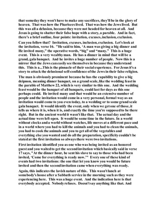 that somedaythey won't have to make any sacrifices, they'll be in the glory of
heaven. That was how the Pharisees lived. That was how the Jews lived. But
this was all a delusion, because theywere not headed for heaven at all. And
Jesus is going to shatter their false hope with a story, a parable. And in fact,
there's a brief outline, four points: invitation, excuses,inclusion, exclusion.
Can you follow that? Invitation, excuses, inclusion, exclusion. Let's look at
the invitation, verse 16. "He said to him, ‘A man was giving a big dinner and
He invited many," the operative words, “big” and “many.” This is a huge
event. This is a very wealthyman. He has a dinner in mind that will be a
grand, gala banquet. And he invites a huge number of people. Now this is a
mirror that the Jews caneasilysee themselves in because theyunderstand
this. This is a...This is the pinnacle of their socialexperience. ForJesus it's a
story to attack the delusional self-confidence ofthe Jews in their false religion.
The man is obviously prominent because he has the capability to give a big
deipnon, meaning dinner banquet, on a grand scale, like the wedding feastin
the parable of Matthew 22, which is very similar to this one. And the wedding
feastwould be the banquet of all banquets, could last for days as this one
perhaps could. He invited many and that would be an extensive number of
people and the invitation would come in a very personal, formal wayas an
invitation would come to you even today, to a wedding or to some grand scale
gala banquet. It would identify the event, only when we getone of those, it
tells us where it is, when it is, and exactly the time you're supposedto be there
right. But in the ancient world it wasn't like that. The actual day and the
actualtime were left open. It would be some time in the future. In a world
without clocks anda world without watches, life moves at a different pace and
in a world where you had to kill the animals and you had to clean the animals,
you had to cook the animals and you to get all of the vegetables and
everything else you wanted and do all the preparation, specificitycouldn't be
statedat the first invitation so always there were two invitations.
First invitation identified you as one who was being invited as an honored
guestand you waitedto get the secondinvitation which basicallysaid in verse
17 says, "At the dinner hour, he sent his slave to sayto those who had been
invited, ‘Come for everything is ready now.’" Every one of these kind of
events had two invitations: the one that let you know you would be future
invited and then the secondinvitation came when everything was ready.
Again, this indicates the lavish nature of this. This wasn'tlunch at
somebody's house after a Sabbath service in the morning such as they were
experiencing here. This was a huge event. And the indication here is that
everybody accepted. Nobodyrefuses. Doesn'tsay anything like that. And
 