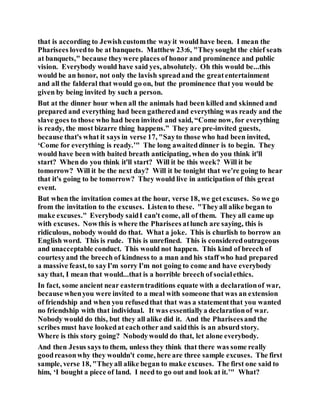 that is according to Jewishcustomthe wayit would have been. I mean the
Pharisees lovedto be at banquets. Matthew 23:6, "Theysought the chief seats
at banquets," because theywere places of honor and prominence and public
vision. Everybody would have said yes, absolutely. Oh this would be...this
would be an honor, not only the lavish spreadand the greatentertainment
and all the falderal that would go on, but the prominence that you would be
given by being invited by such a person.
But at the dinner hour when all the animals had been killed and skinned and
prepared and everything had been gatheredand everything was ready and the
slave goes to those who had been invited and said, “Come now, for everything
is ready, the most bizarre thing happens.” They are pre-invited guests,
because that's what it says in verse 17, "Sayto those who had been invited,
‘Come for everything is ready.’" The long awaiteddinner is to begin. They
would have been with baited breath anticipating, when do you think it'll
start? When do you think it'll start? Will it be this week? Will it be
tomorrow? Will it be the next day? Will it be tonight that we're going to hear
that it's going to be tomorrow? They would live in anticipation of this great
event.
But when the invitation comes at the hour, verse 18, we getexcuses. So we go
from the invitation to the excuses. Listento these. "Theyall alike began to
make excuses." Everybody saidI can't come, all of them. They all came up
with excuses. Nowthis is where the Pharisees atlunch are saying, this is
ridiculous, nobody would do that. What a joke. This is churlish to borrow an
English word. This is rude. This is unrefined. This is consideredoutrageous
and unacceptable conduct. This would not happen. This kind of breech of
courtesyand the breech of kindness to a man and his staff who had prepared
a massive feast, to sayI'm sorry I'm not going to come and have everybody
say that, I mean that would...that is a horrible breech of socialethics.
In fact, some ancient near easterntraditions equate with a declarationof war,
because whenyou were invited to a meal with someone that was an extension
of friendship and when you refusedthat that was a statementthat you wanted
no friendship with that individual. It was essentiallya declarationof war.
Nobody would do this, but they all alike did it. And the Phariseesand the
scribes must have lookedat eachother and saidthis is an absurd story.
Where is this story going? Nobodywould do that, let alone everybody.
And then Jesus says to them, unless they think that there was some really
goodreasonwhy they wouldn't come, here are three sample excuses. The first
sample, verse 18, "Theyall alike began to make excuses. The first one said to
him, ‘I bought a piece of land. I need to go out and look at it.’" What?
 