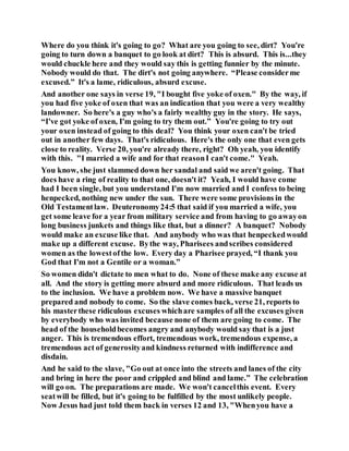 Where do you think it's going to go? What are you going to see, dirt? You're
going to turn down a banquet to go look at dirt? This is absurd. This is...they
would chuckle here and they would say this is getting funnier by the minute.
Nobody would do that. The dirt's not going anywhere. “Please considerme
excused.” It's a lame, ridiculous, absurd excuse.
And another one says in verse 19, "I bought five yoke of oxen." By the way, if
you had five yoke of oxen that was an indication that you were a very wealthy
landowner. So here's a guy who's a fairly wealthy guy in the story. He says,
“I've got yoke of oxen, I'm going to try them out.” You're going to try out
your oxen instead of going to this deal? You think your oxen can't be tried
out in another few days. That's ridiculous. Here's the only one that even gets
close to reality. Verse 20, you're already there, right? Oh yeah, you identify
with this. "I married a wife and for that reasonI can't come." Yeah.
You know, she just slammed down her sandal and said we aren't going. That
does have a ring of reality to that one, doesn't it? Yeah, I would have come
had I been single, but you understand I'm now married and I confess to being
henpecked, nothing new under the sun. There were some provisions in the
Old Testamentlaw. Deuteronomy24:5 that said if you married a wife, you
get some leave for a year from military service and from having to go awayon
long business junkets and things like that, but a dinner? A banquet? Nobody
would make an excuse like that. And anybody who was that henpeckedwould
make up a different excuse. Bythe way, Pharisees andscribes considered
women as the lowestofthe low. Every day a Pharisee prayed, “I thank you
God that I'm not a Gentile or a woman.”
So women didn't dictate to men what to do. None of these make any excuse at
all. And the story is getting more absurd and more ridiculous. That leads us
to the inclusion. We have a problem now. We have a massive banquet
prepared and nobody to come. So the slave comes back, verse 21, reports to
his masterthese ridiculous excuses whichare samples of all the excuses given
by everybody who was invited because none of them are going to come. The
head of the householdbecomes angry and anybody would say that is a just
anger. This is tremendous effort, tremendous work, tremendous expense, a
tremendous act of generosityand kindness returned with indifference and
disdain.
And he said to the slave, "Go out at once into the streets and lanes of the city
and bring in here the poor and crippled and blind and lame.” The celebration
will go on. The preparations are made. We won't cancelthis event. Every
seatwill be filled, but it's going to be fulfilled by the most unlikely people.
Now Jesus had just told them back in verses 12 and 13, "Whenyou have a
 