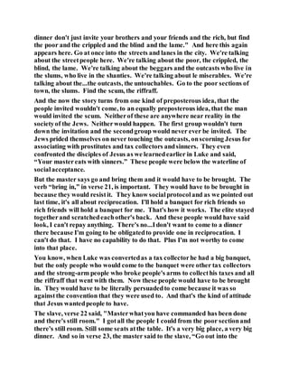 dinner don't just invite your brothers and your friends and the rich, but find
the poor and the crippled and the blind and the lame." And here this again
appears here. Go at once into the streets and lanes in the city. We're talking
about the streetpeople here. We're talking about the poor, the crippled, the
blind, the lame. We're talking about the beggars and the outcasts who live in
the slums, who live in the shanties. We're talking about le miserables. We're
talking about the...the outcasts, the untouchables. Go to the poor sections of
town, the slums. Find the scum, the riffraff.
And the now the story turns from one kind of preposterous idea, that the
people invited wouldn't come, to an equally preposterous idea, that the man
would invited the scum. Neitherof these are anywhere near reality in the
societyof the Jews. Neitherwould happen. The first group wouldn't turn
down the invitation and the secondgroup would never ever be invited. The
Jews prided themselves on never touching the outcasts, onscorning Jesus for
associating with prostitutes and tax collectors andsinners. They even
confronted the disciples of Jesus as we learnedearlier in Luke and said,
“Your mastereats with sinners.” These people were below the waterline of
socialacceptance.
But the master says go and bring them and it would have to be brought. The
verb “bring in,” in verse 21, is important. They would have to be brought in
because they would resistit. They know socialprotocoland as we pointed out
last time, it's all about reciprocation. I'll hold a banquet for rich friends so
rich friends will hold a banquet for me. That's how it works. The elite stayed
togetherand scratchedeachother's back. And these people would have said
look, I can't repay anything. There's no...Idon't want to come to a dinner
there because I'm going to be obligatedto provide one in reciprocation. I
can't do that. I have no capability to do that. Plus I'm not worthy to come
into that place.
You know, when Luke was convertedas a tax collectorhe had a big banquet,
but the only people who would come to the banquet were other tax collectors
and the strong-arm people who broke people's arms to collecthis taxes and all
the riffraff that went with them. Now these people would have to be brought
in. They would have to be literally persuadedto come because it was so
againstthe convention that they were used to. And that's the kind of attitude
that Jesus wantedpeople to have.
The slave, verse 22 said, "Masterwhatyou have commanded has been done
and there's still room." I gotall the people I could from the poor sectionand
there's still room. Still some seats atthe table. It's a very big place, a very big
dinner. And so in verse 23, the master said to the slave, “Go out into the
 
