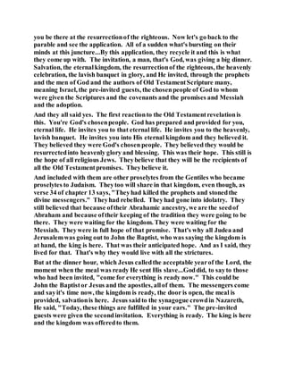 you be there at the resurrectionof the righteous. Now let's go back to the
parable and see the application. All of a sudden what's bursting on their
minds at this juncture...By this application, they recycle it and this is what
they come up with. The invitation, a man, that's God, was giving a big dinner.
Salvation, the eternalkingdom, the resurrectionof the righteous, the heavenly
celebration, the lavish banquet in glory, and He invited, through the prophets
and the men of God and the authors of Old TestamentScripture many,
meaning Israel, the pre-invited guests, the chosenpeople of God to whom
were given the Scriptures and the covenants and the promises and Messiah
and the adoption.
And they all said yes. The first reactionto the Old Testamentrevelationis
this. You're God's chosenpeople. God has prepared and provided for you,
eternal life. He invites you to that eternal life. He invites you to the heavenly,
lavish banquet. He invites you into His eternal kingdom and they believed it.
They believed they were God's chosen people. They believed they would be
resurrectedinto heavenly glory and blessing. This was their hope. This still is
the hope of all religious Jews. Theybelieve that they will be the recipients of
all the Old Testamentpromises. Theybelieve it.
And included with them are other proselytes from the Gentiles who became
proselytes to Judaism. Theytoo will share in that kingdom, even though, as
verse 34 of chapter 13 says, "Theyhad killed the prophets and stonedthe
divine messengers." Theyhad rebelled. Theyhad gone into idolatry. They
still believed that because oftheir Abrahamic ancestry, we are the seedof
Abraham and because oftheir keeping of the tradition they were going to be
there. They were waiting for the kingdom. They were waiting for the
Messiah. Theywere in full hope of that promise. That's why all Judea and
Jerusalemwas going out to John the Baptist, who was saying the kingdom is
at hand, the king is here. That was their anticipated hope. And as I said, they
lived for that. That's why they would live with all the strictures.
But at the dinner hour, which Jesus calledthe acceptable yearof the Lord, the
moment when the meal was ready He sent His slave...Goddid, to sayto those
who had been invited, "come for everything is ready now." This could be
John the Baptistor Jesus and the apostles, allof them. The messengers come
and sayit's time now, the kingdom is ready, the door is open, the meal is
provided, salvationis here. Jesus saidto the synagogue crowdin Nazareth,
He said, "Today, these things are fulfilled in your ears." The pre-invited
guests were given the secondinvitation. Everything is ready. The king is here
and the kingdom was offeredto them.
 