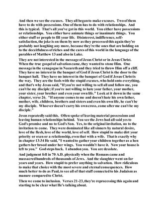 And then we see the excuses. Theyall beganto make excuses. Twoofthem
have to do with possessions. One ofthem has to do with relationships. And
this is typical. That's all you've got in this world. You either have possessions
or relationships. You either have animate things or inanimate things. You
either stuff or people to fill your life. Disinterest, indifference, self-
satisfaction, the joke is on them by now as they processedthis again they're
probably not laughing any more, because they're the ones that are holding on
to the deceitfulness ofriches and the cares ofthis world in the language of the
parables of Matthew 13 and also in Luke.
They are not interested in the messageofJesus Christ or in Jesus Christ.
When the true gospelof salvationcame, they wantedto stone Him. One
messagein the synagogue in Nazarethand they tried to throw Him off a cliff.
They have no interestin the banquet of God if Jesus Christ is the door to the
banquet hall. They have no interest in the banquet of God if Jesus Christis
the way. They are the fools with the stupid excuses, who hold onto everything,
and that's why Jesus said, "If you're not willing to sell all and follow me, you
can't be my disciple; if you're not willing to hate your father, your mother,
your sister, your brother and even your ownlife." Look at it down in the same
chapter, verse 26. "If anyone comes to me and doesn'thate his own father,
mother, wife, children, brothers and sisters and even his own life, he can't be
my disciple. Whoeverdoesn't carry his owncross, come afterme can't be my
disciple."
Jesus repeatedlysaid this. Often spoke of leaving material possessions and
leaving human relationships behind. You see the Jews had all said yes to
God's promise and no to God's Son. Yes, to the original invitation, no to the
invitation to come. Theywere dominated like all sinners by natural desire,
love of the flesh, love of the world, love of self. How stupid to make dirt your
priority or oxen or a relationship, even that with a wife. Thatis exactly why
in chapter 13:34 He said, "I wantedto gatheryour children togetheras a hen
gathers her brood under her wings. You wouldn’t have it. Now your house is
left to you." Godsteps back. I abandon you. You are desolate.
And judgment fell in 70 A.D. physically when the Romans came and
massacredhundreds of thousands of Jews. And the slaughterwent on for
years and years. How stupid to prefer anything to salvation. How ridiculous
to make that choice with the most severe and eternalconsequences. How
much better to do as Paul, to see all of that stuff connectedto his Judaism as
manure comparedto Christ.
Then we come to inclusion. Verses 21-23,they're reprocessing this againand
starting to be clear what He's talking about.
 