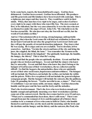 So he came back, reports, the householdhead is angry. God has been
dishonored. Godhas been scorned. Godhas been affronted. His goodness
and His generosityand His kindness have been treatedwith contempt. This is
a righteous, just angerand they know it. They would have said it in their
minds. Whoa, that man has every right to be angry, and so does God have
every right to be angry with those who rejectHis Son. The story seemed, at
first, to be ridiculous, but the very ones amused by it were the ones who now
see themselves under the anger of God. John 3:36, "He who believes in the
Son has eternal life. He who does not obey the Sonwill not see life, but the
wrath of God abides on Him."
And in 2 Thessalonianstells us in strong, strong language, unforgettable
language, that when the Lord comes He will deal out retribution to those who
do not know God and do not obey the gospelofour Lord Jesus Christ and
they will pay the penalty of eternal destruction, judgment. They knew what
He was saying. He is angry and you are excluded. You're desolate, left to
yourselves. And then, "Go into the streets and lanes of the city and bring the
poor, the crippled, the blind, the lame." You remember the Sermon on the
Mount, the meek inherit the kingdom? The spiritually bankrupt, the humble,
the hungry, the thirsty? This is what He's saying.
Go out and find the people who are spiritually destitute. Go out and find the
people who are broken and hungry. Go out and find the sinners who know
they're unworthy. Go out and find those who know they don't belong at the
banquet of God because oftheir wretchedness, the tax collectorsand the
riffraff. Go find the beggars, the untouchables, those who are spiritually
aware of their utter uselessness, hopelessnessandunworthiness. The banquet
will not include the Pharisees, notinclude the scribes, not include the rabbis
and the priests. With a few exceptions it will not include the generalreligious
synagogue people. Butthe banquet will include the outcasts, like the publican,
Luke 18, pounding his breast. "Godbe merciful to me, a sinner." That's why
1 Corinthians 1 says not many noble, not many mighty. God has chosenthe
humble and the poor and the base and the lowly and the nobodies.
That's the Jewishremnant. That's the Jews who were broken enough and
humble enough and spiritually mourning over their wretchednessand they
came out of the outcastcrowd. But the slave comes back in verse 22 and says,
"What you've commanded has been done, there's still room." There's not
enough from just the remnant of Jews andthroughout all of history there
continue to be a remnant of Jews who come to faith in Christ, who humble
themselves and know they are the meek and the mourning and the lowly and
the destitute and the hungry and the thirsty and the outcasts, like Paul, who
 