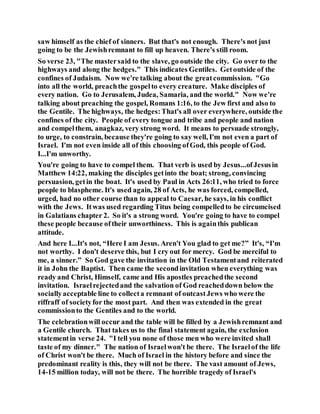 saw himself as the chief of sinners. But that's not enough. There's not just
going to be the Jewishremnant to fill up heaven. There's still room.
So verse 23, "The mastersaid to the slave, go outside the city. Go over to the
highways and along the hedges." This indicates Gentiles. Getoutside of the
confines of Judaism. Now we're talking about the greatcommission. "Go
into all the world, preachthe gospelto every creature. Make disciples of
every nation. Go to Jerusalem, Judea, Samaria, and the world." Now we're
talking about preaching the gospel, Romans 1:16, to the Jew first and also to
the Gentile. The highways, the hedges:That's all over everywhere, outside the
confines of the city. People of every tongue and tribe and people and nation
and compelthem, anagkaz, very strong word. It means to persuade strongly,
to urge, to constrain, because they're going to say well, I'm not even a part of
Israel. I'm not even inside all of this choosing ofGod, this people of God.
I...I'm unworthy.
You're going to have to compel them. That verb is used by Jesus...ofJesusin
Matthew 14:22, making the disciples getinto the boat; strong, convincing
persuasion, getin the boat. It's used by Paul in Acts 26:11, who tried to force
people to blaspheme. It's used again, 28 of Acts, he was forced, compelled,
urged, had no other course than to appeal to Caesar, he says, in his conflict
with the Jews. Itwas used regarding Titus being compelledto be circumcised
in Galatians chapter 2. So it's a strong word. You're going to have to compel
these people because oftheir unworthiness. This is againthis publican
attitude.
And here I...It's not, “Here I am Jesus. Aren't You glad to get me?” It's, “I'm
not worthy. I don't deserve this, but I cry out for mercy. God be merciful to
me, a sinner.” So God gave the invitation in the Old Testamentand reiterated
it in John the Baptist. Then came the secondinvitation when everything was
ready and Christ, Himself, came and His apostles preachedthe second
invitation. Israelrejectedand the salvation of God reacheddown below the
sociallyacceptable line to collecta remnant of outcastJews who were the
riffraff of societyfor the most part. And then was extended in the great
commissionto the Gentiles and to the world.
The celebrationwill occur and the table will be filled by a Jewishremnant and
a Gentile church. That takes us to the final statement again, the exclusion
statementin verse 24. "I tell you none of those men who were invited shall
taste of my dinner." The nation of Israelwon't be there. The Israelof the life
of Christ won't be there. Much of Israel in the history before and since the
predominant reality is this, they will not be there. The vast amount of Jews,
14-15 million today, will not be there. The horrible tragedy of Israel's
 
