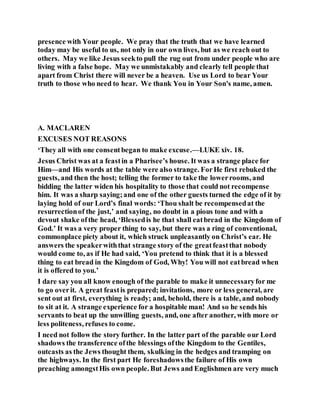 presence with Your people. We pray that the truth that we have learned
today may be useful to us, not only in our own lives, but as we reach out to
others. May we like Jesus seekto pull the rug out from under people who are
living with a false hope. May we unmistakably and clearly tell people that
apart from Christ there will never be a heaven. Use us Lord to bear Your
truth to those who need to hear. We thank You in Your Son's name, amen.
A. MACLAREN
EXCUSES NOT REASONS
‘They all with one consentbegan to make excuse.—LUKE xiv. 18.
Jesus Christ was at a feastin a Pharisee’s house. It was a strange place for
Him—and His words at the table were also strange. ForHe first rebuked the
guests, and then the host; telling the former to take the lowerrooms, and
bidding the latter widen his hospitality to those that could not recompense
him. It was a sharp saying;and one of the other guests turned the edge of it by
laying hold of our Lord’s final words: ‘Thou shalt be recompensedat the
resurrectionof the just,’ and saying, no doubt in a pious tone and with a
devout shake ofthe head, ‘Blessedis he that shall eatbread in the Kingdom of
God.’ It was a very proper thing to say, but there was a ring of conventional,
commonplace piety about it, which struck unpleasantly on Christ’s ear. He
answers the speakerwiththat strange story of the greatfeastthat nobody
would come to, as if He had said, ‘You pretend to think that it is a blessed
thing to eat bread in the Kingdom of God, Why! You will not eatbread when
it is offered to you.’
I dare say you all know enough of the parable to make it unnecessaryfor me
to go overit. A great feastis prepared; invitations, more or less general, are
sent out at first, everything is ready; and, behold, there is a table, and nobody
to sit at it. A strange experience for a hospitable man! And so he sends his
servants to beat up the unwilling guests, and, one after another, with more or
less politeness, refuses to come.
I need not follow the story further. In the latter part of the parable our Lord
shadows the transference ofthe blessings ofthe Kingdom to the Gentiles,
outcasts as the Jews thought them, skulking in the hedges and tramping on
the highways. In the first part He foreshadowsthe failure of His own
preaching amongstHis own people. But Jews and Englishmen are very much
 