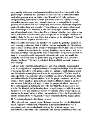 men pass by with more unanimous refusal than the offered feastwhich the
greatKing of humanity has provided for His subjects? What is offeredfor
eachof us, pressedupon us, in the gift of Jesus Christ? Help, guidance,
companionship, restfulness of heart, powerof obedience, victory over self,
control of passions, supremacyovercircumstances, tranquillity deep and
genuine, death abolished, Heaven opened, measureless hopes following upon
perfect fruition, here and hereafter. These things are all gatheredinto, and
their various sparkles absorbedin, the one steady light of that one great
encyclopaediacalword—Salvation. Thesegifts are going begging, lying at our
doors, offered to every one of us, pressedupon all on the simple condition of
taking Christ for Saviourand King. And what do we do with them? ‘They all,
with one consent, beganto make excuse.’
One hears of barbarous people that have no use for the goldthat abounds in
their country, and do not think it half as valuable as glass beads. Thatis how
men estimate the true and the trumpery treasures which Christ and the world
offer. I declare it seems to me that, calmly looking at men’s nature, and their
duration, and then thinking of the aims of the most of them, we should not be
very far wrong if we said an epidemic of insanity sits upon the world. For
surely to turn awayfrom the gold and to hug the glass beads is very little
short of madness. ‘This their way is their folly, and their posterity approve
their sayings.’
And now notice that this refusalmay be, and often in fact is, accompanied
with lip recognitionof the preciousness ofthe neglectedthings. That Pharisee
who put up the pillow of his pious sentiment—a piece of cant, because he did
not feelwhat he was saying—to deadenthe cannon-ball of Christ’s word, is
only a pattern of a goodmany of us who think that to say, ‘Blessedis he that
eatethbread in the Kingdom of God,’ with the proper unctuous roll of the
voice, is pretty nearly as goodas to take the bread that is offered to us. There
are no more difficult people to getat than the people, of whom I am sure I
have some specimens before me now, who bow their heads in assentto the
word of the Gospel, and by bowing them escape its impact, and let it whistle
harmlessly over. You that believe every word that I or my brethren preach,
and never dream of letting it affect your conduct—if there be degrees in that
lunatic asylum of the world, surely you are candidates for the highest place.
II. Now, secondly, notice the flimsy excuses.
‘They all, with one consent, began.’I do not suppose that they had laid their
heads together, or that our Lord intends us to suppose that there was a
conspiracyand concertof refusal, but only that without any previous
consultation, all had the same sentiments, and offered substantially the same
 