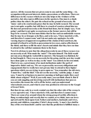 answer. All the reasons that are given come to one and the same thing—viz.
occupationwith present interests, duties, possessions,oraffections. There are
differences in the excuses whichare not only helps to the vividness of the
narrative, but also express differences in the speakers. One man is a shade
politer than the others. He puts his refusal on the ground of necessity. He
‘must,’ and so he courteouslyprays that he may be held excused. The second
one is not quite so polite; but still there is a touch of courtesyabout him too.
He does not pretend necessityas his friend had done, but he simply says, ‘I am
going’; and that is not quite so courteous as the former answer, but still he
begs to be excused. The last man thinks that he has such an undeniable reason
that he may be as brusque as he likes, and so he says, ‘I have married a wife,
and therefore I cannot come’and I do not make any apologies. So with
varying degrees ofapparent recognitionof the claims of host and feast, the
ground of refusal is setforth as possessions in two cases, andas affections in
the third; and these so fill the men’s hearts and minds that they have no time
to attend to the callthat summons them to the feast.
Now it is obvious to note that the allegednecessityin one of these excuses was
no necessityat all. Who made the ‘must’? The man himself. The field would
not run away though he waitedtill to-morrow. The bargain was finished, for
he had bought it. There was no necessityfor his going, and the next day would
have done quite as wellas to-day; so the ‘must’ was entirely in his own mind.
That is to say, a greatmany of us mask inclinations under the garb of
imperative duties and say, ‘We are so pressedby necessaryobligations and
engagements thatwe really have not gotany time to attend to these higher
questions which you are trying to press upon us.’ You remember the old story.
‘I must live,’ said the thief. ‘I do not see the necessity,’saidthe judge. A man
says, ‘I must be at business to-morrow morning at half-past eight. How canI
think about religion?’Well, if you really must, you can think about it. But if
you are only juggling and deceiving yourself with inclinations that pose as
necessities, the soonerthe veil is off the better, and you understand
whereabouts you are, and what is your true position in reference to the Gospel
of Jesus Christ.
But then let me, only in a word, remind you that the other side of the excuse is
a very operative one. ‘I have married a wife, and therefore I cannot come.’
There are some of us around whom the strong graspof earthly affections is
flung so embracingly and sweetlythat we cannot, as we think, turn our loves
upward and fix them upon God. Fathers and mothers, husbands and wives,
parents and children, remember Christ’s deep words, ‘A man’s foes shall be
they of his own household’; and be sure that the prediction is fulfilled many a
 