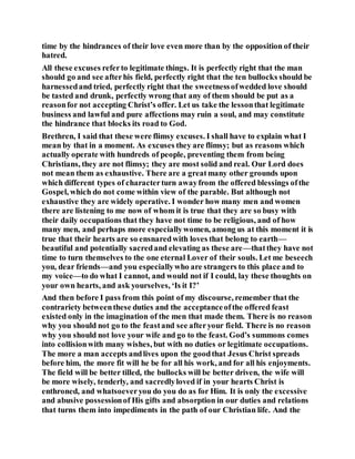 time by the hindrances of their love even more than by the opposition of their
hatred.
All these excuses referto legitimate things. It is perfectly right that the man
should go and see afterhis field, perfectly right that the ten bullocks should be
harnessedand tried, perfectly right that the sweetnessofwedded love should
be tasted and drunk, perfectly wrong that any of them should be put as a
reasonfor not accepting Christ’s offer. Let us take the lessonthat legitimate
business and lawful and pure affections may ruin a soul, and may constitute
the hindrance that blocks its road to God.
Brethren, I said that these were flimsy excuses. I shall have to explain what I
mean by that in a moment. As excuses they are flimsy; but as reasons which
actually operate with hundreds of people, preventing them from being
Christians, they are not flimsy; they are most solid and real. Our Lord does
not mean them as exhaustive. There are a greatmany other grounds upon
which different types of characterturn awayfrom the offered blessings ofthe
Gospel, which do not come within view of the parable. But although not
exhaustive they are widely operative. I wonder how many men and women
there are listening to me now of whom it is true that they are so busy with
their daily occupations that they have not time to be religious, and of how
many men, and perhaps more especiallywomen, among us at this moment it is
true that their hearts are so ensnaredwith loves that belong to earth—
beautiful and potentially sacredand elevating as these are—thatthey have not
time to turn themselves to the one eternal Lover of their souls. Let me beseech
you, dear friends—and you especiallywho are strangers to this place and to
my voice—to do what I cannot, and would not if I could, lay these thoughts on
your own hearts, and ask yourselves, ‘Is it I?’
And then before I pass from this point of my discourse, remember that the
contrariety betweenthese duties and the acceptanceofthe offered feast
existed only in the imagination of the men that made them. There is no reason
why you should not go to the feastand see afteryour field. There is no reason
why you should not love your wife and go to the feast. God’s summons comes
into collisionwith many wishes, but with no duties or legitimate occupations.
The more a man accepts andlives upon the goodthat Jesus Christ spreads
before him, the more fit will he be for all his work, and for all his enjoyments.
The field will be better tilled, the bullocks will be better driven, the wife will
be more wisely, tenderly, and sacredlyloved if in your hearts Christ is
enthroned, and whatsoeveryou do you do as for Him. It is only the excessive
and abusive possessionof His gifts and absorption in our duties and relations
that turns them into impediments in the path of our Christian life. And the
 
