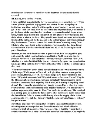 flimsiness of the excuse is manifest by the fact that the contrarity is self-
created.
III. Lastly, note the real reason.
I have said that as pretexts the three explanations were unsatisfactory. When
a man pleads a previous engagementas a reasonfor not accepting an
invitation, nine times out of ten it is a polite way of saying, ‘I do not want to
go.’It was so in this case. How all these absolute impossibilities, which made it
perfectly out of the question that the three recreants should sit down at the
table, would have melted into thin air if, by any chance, there had come into
their minds a wish to be there! They would have found means to look after the
field and the cattle and the home, and to be in their places notwithstanding, if
they had wanted. The real reasonthat underlies men’s turning away from
Christ’s offer is, as I said in the beginning of my remarks, that they do not
care to have it. They have no inclinations and no tastes forthe higher and
purer blessings.
Brother, do not let us lose ourselves in generalities. Iam talking about you,
and about the setof your inclinations and tastes. And I want you to ask
yourself whether it is not a fact that some of you like oxen better than God;
whether it is not a fact that if the two were there before you, you would rather
have a goodbig field made over to you than have the food that is spread upon
that table.
Well then what is the cause ofthe perverted inclination? Why is it that when
Christ says, ‘Child, come to Me, and I will give thee pardon, peace, purity,
power, hope, Heaven, Myself,’ there is no responsive desire kindled in the
heart? Why do I not want God? Why do I not care for Jesus Christ? Why do
the blessings aboutwhich preachers are perpetually talking seemto me so
shadowy, so remote from anything that I need, so ill-fitting to anything that I
desire? There must be something very deeply wrong. This is what is wrong,
your heart has shakenitself loose from dependence upon God; and you have
no love as you ought to have for Him. You prefer to stand alone. The prodigal
son, having gone awayinto the far country, likes the swine’s husks better than
the bread in his father’s house, and it is only when the supply of the latter
coarse dainty gives out that the purer taste becomes strong. Strange, is it not?
but yet it is true.
Now there are one or two things that I want to say about this indifference,
resulting from preoccupationand from alienation, and which hides its
ugliness behind all manner of flimsy excuses.One is that the reasonitself is
utterly unreasonable. I have said the true reasonis indifference. Cananybody
 