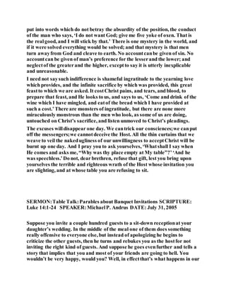 put into words which do not betray the absurdity of the position, the conduct
of the man who says, ‘I do not want God; give me five yoke of oxen. That is
the realgood, and I will stick by that.’ There is one mystery in the world, and
if it were solved everything would be solved; and that mystery is that men
turn awayfrom God and cleave to earth. No accountcanbe given of sin. No
accountcan be given of man’s preference for the lesserand the lower; and
neglectof the greaterand the higher, exceptto say it is utterly inexplicable
and unreasonable.
I need not saysuch indifference is shameful ingratitude to the yearning love
which provides, and the infinite sacrifice by which was provided, this great
feastto which we are asked. It costChrist pains, and tears, and blood, to
prepare that feast, and He looks to us, and says to us, ‘Come and drink of the
wine which I have mingled, and eatof the bread which I have provided at
such a cost.’There are monsters of ingratitude, but there are none more
miraculously monstrous than the men who look, as some of us are doing,
untouched on Christ’s sacrifice, and listen unmoved to Christ’s pleadings.
The excuses willdisappear one day. We cantrick our consciences;we canput
off the messengers;we cannotdeceive the Host. All the thin curtains that we
weave to veil the nakedugliness of our unwillingness to acceptChrist will be
burnt up one day. And I pray you to ask yourselves, ‘Whatshall I say when
He comes and asks me, “Why was thy place empty at My table”?’‘And he
was speechless.’Do not, dear brethren, refuse that gift, lest you bring upon
yourselves the terrible and righteous wrath of the Host whose invitation you
are slighting, and at whose table you are refusing to sit.
SERMON:Table Talk:Parables about Banquet Invitations SCRIPTURE:
Luke 14:1-24 SPEAKER:MichaelP. Andrus DATE: July 31, 2005
Suppose you invite a couple hundred guests to a sit-down receptionat your
daughter’s wedding. In the middle of the meal one of them does something
really offensive to everyone else, but instead of apologizing he begins to
criticize the other guests, then he turns and rebukes you as the hostfor not
inviting the right kind of guests. And suppose he goes evenfurther and tells a
story that implies that you and most of your friends are going to hell. You
wouldn’t be very happy, would you? Well, in effectthat’s what happens in our
 