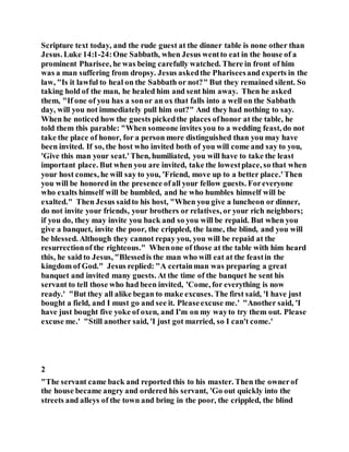 Scripture text today, and the rude guest at the dinner table is none other than
Jesus. Luke 14:1-24:One Sabbath, when Jesus wentto eat in the house of a
prominent Pharisee, he was being carefully watched. There in front of him
was a man suffering from dropsy. Jesus askedthe Phariseesand experts in the
law, "Is it lawful to heal on the Sabbath or not?" But they remained silent. So
taking hold of the man, he healed him and sent him away. Then he asked
them, "If one of you has a sonor an ox that falls into a well on the Sabbath
day, will you not immediately pull him out?" And they had nothing to say.
When he noticed how the guests pickedthe places ofhonor at the table, he
told them this parable: "When someone invites you to a wedding feast, do not
take the place of honor, for a person more distinguished than you may have
been invited. If so, the host who invited both of you will come and say to you,
'Give this man your seat.'Then, humiliated, you will have to take the least
important place. But when you are invited, take the lowestplace, so that when
your host comes, he will say to you, 'Friend, move up to a better place.'Then
you will be honored in the presence ofall your fellow guests. Foreveryone
who exalts himself will be humbled, and he who humbles himself will be
exalted." Then Jesus saidto his host, "When you give a luncheon or dinner,
do not invite your friends, your brothers or relatives, or your rich neighbors;
if you do, they may invite you back and so you will be repaid. But when you
give a banquet, invite the poor, the crippled, the lame, the blind, and you will
be blessed. Although they cannot repay you, you will be repaid at the
resurrectionof the righteous." Whenone of those at the table with him heard
this, he said to Jesus, "Blessedis the man who will eat at the feastin the
kingdom of God." Jesus replied: "A certainman was preparing a great
banquet and invited many guests. At the time of the banquet he sent his
servant to tell those who had been invited, 'Come, for everything is now
ready.' "But they all alike began to make excuses. The first said, 'I have just
bought a field, and I must go and see it. Pleaseexcuse me.' "Another said, 'I
have just bought five yoke of oxen, and I'm on my wayto try them out. Please
excuse me.' "Still another said, 'I just got married, so I can't come.'
2
"The servant came back and reported this to his master. Then the ownerof
the house became angry and ordered his servant, 'Go out quickly into the
streets and alleys of the town and bring in the poor, the crippled, the blind
 