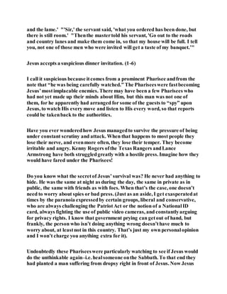 and the lame.' "'Sir,' the servant said, 'what you ordered has been done, but
there is still room.' "Thenthe mastertold his servant, 'Go out to the roads
and country lanes and make them come in, so that my house will be full. I tell
you, not one of those men who were invited will get a taste of my banquet.’"
Jesus accepts a suspicious dinner invitation. (1-6)
I call it suspicious because itcomes from a prominent Pharisee andfrom the
note that “he was being carefully watched.” The Phariseeswere fastbecoming
Jesus’mostimplacable enemies. There may have been a few Pharisees who
had not yet made up their minds about Him, but this man was not one of
them, for he apparently had arranged for some of the guests to “spy” upon
Jesus, to watch His every move and listen to His every word, so that reports
could be takenback to the authorities.
Have you ever wonderedhow Jesus managedto survive the pressure of being
under constant scrutiny and attack. When that happens to most people they
lose their nerve, and evenmore often, they lose their temper. They become
irritable and angry. Kenny Rogers ofthe Texas Rangers andLance
Armstrong have both struggledgreatly with a hostile press. Imagine how they
would have fared under the Pharisees!
Do you know what the secretof Jesus’ survival was? He never had anything to
hide. He was the same at night as during the day, the same in private as in
public, the same with friends as with foes. When that’s the case, one doesn’t
need to worry about spies or bad press. (Just as an aside, I get exasperatedat
times by the paranoia expressedby certain groups, liberal and conservative,
who are always challenging the PatriotAct or the notion of a NationalID
card, always fighting the use of public video cameras, and constantlyarguing
for privacy rights. I know that government prying can getout of hand, but
frankly, the person who isn’t doing anything wrong doesn’thave much to
worry about, at leastnot in this country. That’s just my own personalopinion
and I won’t charge you anything extra for it).
Undoubtedly these Phariseeswere particularly watching to see if Jesus would
do the unthinkable again–i.e. healsomeone onthe Sabbath. To that end they
had planted a man suffering from dropsy right in front of Jesus. Now Jesus
 