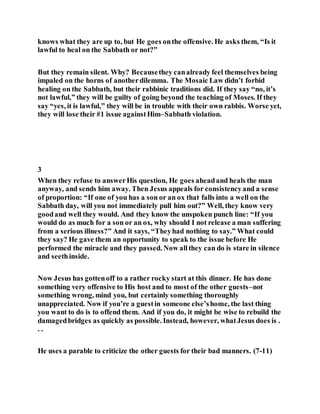 knows what they are up to, but He goes onthe offensive. He asks them, “Is it
lawful to heal on the Sabbath or not?”
But they remain silent. Why? Becausethey canalready feel themselves being
impaled on the horns of anotherdilemma. The Mosaic Law didn’t forbid
healing on the Sabbath, but their rabbinic traditions did. If they say “no, it’s
not lawful,” they will be guilty of going beyond the teaching of Moses. If they
say “yes, it is lawful,” they will be in trouble with their own rabbis. Worse yet,
they will lose their #1 issue againstHim–Sabbath violation.
3
When they refuse to answerHis question, He goes aheadand heals the man
anyway, and sends him away. Then Jesus appeals for consistencyand a sense
of proportion: “If one of you has a son or an ox that falls into a well on the
Sabbath day, will you not immediately pull him out?” Well, they know very
goodand well they would. And they know the unspoken punch line: “If you
would do as much for a son or an ox, why should I not release a man suffering
from a serious illness?” And it says, “Theyhad nothing to say.” What could
they say? He gave them an opportunity to speak to the issue before He
performed the miracle and they passed. Now allthey can do is stare in silence
and seethinside.
Now Jesus has gottenoff to a rather rocky start at this dinner. He has done
something very offensive to His host and to most of the other guests–not
something wrong, mind you, but certainly something thoroughly
unappreciated. Now if you’re a guestin someone else’shome, the last thing
you want to do is to offend them. And if you do, it might be wise to rebuild the
damagedbridges as quickly as possible. Instead, however, whatJesus does is .
. .
He uses a parable to criticize the other guests for their bad manners. (7-11)
 