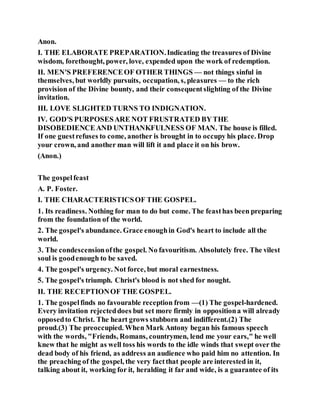 Anon.
I. THE ELABORATE PREPARATION.Indicating the treasures of Divine
wisdom, forethought, power, love, expended upon the work of redemption.
II. MEN'S PREFERENCEOF OTHER THINGS — not things sinful in
themselves, but worldly pursuits, occupation, s, pleasures — to the rich
provision of the Divine bounty, and their consequentslighting of the Divine
invitation.
III. LOVE SLIGHTED TURNS TO INDIGNATION.
IV. GOD'S PURPOSESARE NOT FRUSTRATED BYTHE
DISOBEDIENCEAND UNTHANKFULNESS OF MAN. The house is filled.
If one guestrefuses to come, another is brought in to occupy his place. Drop
your crown, and another man will lift it and place it on his brow.
(Anon.)
The gospelfeast
A. P. Foster.
I. THE CHARACTERISTICSOF THE GOSPEL.
1. Its readiness. Nothing for man to do but come. The feasthas been preparing
from the foundation of the world.
2. The gospel's abundance. Grace enoughin God's heart to include all the
world.
3. The condescensionofthe gospel. No favouritism. Absolutely free. The vilest
soul is goodenough to be saved.
4. The gospel's urgency. Not force, but moral earnestness.
5. The gospel's triumph. Christ's blood is not shed for nought.
II. THE RECEPTIONOF THE GOSPEL.
1. The gospelfinds no favourable reception from —(1) The gospel-hardened.
Every invitation rejecteddoes but set more firmly in oppositiona will already
opposedto Christ. The heart grows stubborn and indifferent.(2) The
proud.(3) The preoccupied. When Mark Antony began his famous speech
with the words, "Friends, Romans, countrymen, lend me your ears," he well
knew that he might as well toss his words to the idle winds that swept over the
dead body of his friend, as address an audience who paid him no attention. In
the preaching of the gospel, the very factthat people are interested in it,
talking about it, working for it, heralding it far and wide, is a guarantee of its
 