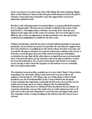 Jesus was always very observant. One of the things He noticed during Happy
Hour at the Pharisees’house is that the guests had maneuvered for the places
of honor. From that observationHe seizes the opportunity to teachan
important spiritual truth.
But first, a bit of background. An ancient dinner was generallyheld around a
low, U-shaped table. The host sat (or actually reclined) at the center of the
bend in the U. The highestplace of honor was at the host’s left, the next
highest to his right, then at the centerof eachleg. The restof the places were
filled by those of lesserimportance. In this particular case, the guests had
conducted an undignified scramble for the best seats.
Without mentioning what He has observed and without pointing at anyone in
particular, Jesus teaches by means of a parable. He asks them to suppose they
have been invited to a wedding feast. He advises them, for their own sake, not
to grab for the places of honor, for such an actionruns a distinct risk. If one is
forcedto vacate his place because ofthe arrival of someone with higher
credentials, he may find all the other places occupied(because youcan hardly
ask everyone in the place getup and move down one place)and have to take
the leastdesirable place. In a societywhere honor and shame were major
issues, having to move from the top place to the bottom was an eventuality
that was almostunbearable.
The situation Jesus describes reminds me of a story that Chuck Colsonrelates
regarding Gen. Alexander Haig, a man known for an ego as big as all
outdoors. On October5, 1971 Haig, who was White House Chief of Staff,
decided to use the PresidentialBox at the ConcertHall in the Kennedy
Center. Imagine the importance and pride he felt as he surveyed the crowd,
which always looks up to see who is sitting in the PresidentialBox.
Unbeknownst to him, however, Richard Nixon decidedat the last minute he
wanted to attend the concert. The whole story is rather humorous but we’ll
only refer to the outcome. Haig had to vacate the box and apparently spent
the remainder of the evening standing in the hall because the concertwas a
sell-out.
 
