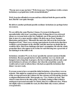 “Payme now or pay me later.” Well, Jesus says, “Getpaidnow (with a return
invitation) or getpaid later (with eternaldividends).”
Well, Jesus has offended everyone and has criticized both the guests and the
host. But He’s not quite through.
He delivers another profound parable on dinner invitations (or perhaps better
on excuses).
We are still in the same Pharisee’s house. Everyone is feeling pretty
uncomfortable with Jesus’searching words. Perhaps there is an awkward
silence as everyone looks athis feet. Suddenly one of the guests decides it’s
time to move to a more positive subject. He picks up on Jesus’banquet
illustration and declares, “Blessedis the man who will eatat the feastin the
kingdom of God.” There was a strong expectationin Jewishcircles that there
would be a greatbanquet in the afterlife, and this man has no doubt that he
would be there. But Jesus challenges the man’s assumption. He tells the whole
group that those who appear to be in line for such blessing run a greatrisk of
not making it to the table at all.
Invitations extended. We see in Jesus’ parable the ancient custom of double
invitations. Because people had no watches and time was very elastic and
banquets took a long time to prepare, the hostwould generallynot only send
out invitations in advance of a dinner, but when the actualtime came he
would send servants to inform those who had acceptedthe invitations that
dinner was now ready.
Everyone seems to have acceptedthe initial invitation; at leastthere were no
refusals. This might be compared on a spiritual level to the generalresponse
of the average personto the evidence for the existence of God and the need for
a religious dimension in life. Mostpeople say, “Yes, I believe in God.” But
when it comes down to the nitty-gritty of actually coming to Him (which is
analogous to personalsurrender to Christ), then it is a different story. Where
one might expect a scramble for seats, he often finds only excuses,and not
even goodones.
 