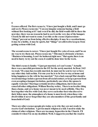 6
Excuses offered. The first excuse is, “I have just bought a field, and I must go
and see it. Please excuseme.” Canyou imagine someone buying a field
without first looking at it? And even if he did, the field would still be there the
next day; there was no reasonhe had to see it on the very day of the banquet.
Clearly he did not want to come. I see this as the excuse ofpossessions–
“things” prevent us from being effective disciples. It may be a vacationhome,
it may be a hobby, it may be sports, but “things” are allowedto keepus from
getting serious with God.
The secondexcuse is career. “I have just bought five yoke of oxen, and I’m on
my wayto try them out. Pleaseexcuse me.” This man is obviously a farmer.
“Business is booming, I can’t be bothered right now.” But again, there is no
need to hurry to try out the oxen; it could be done later in the week.
The third excuse is family: “I just got married, so I can’t come.” Actually
there was a merciful provision in the OT for the newly married. In Deut. 24:5
we read, “If a man has recently married, he must not be sent to war or have
any other duty laid on him. Forone year he is to be free to stay at home and
bring happiness to the wife he has married.” Not a bad concept!But should a
recentmarriage isolate a person from all socialcontact, orkeepa person from
even accepting a banquet invitation, particularly one where the spouse is
equally welcome? Marriagecertainlyinvolves obligations, but it does not
cancelall other obligations. William Barclaywrites, There is no lovelier thing
than a home, and yet a home was never meant to be used selfishly. They live
best togetherwho live with God; they serve eachother best who also serve
their fellow men; the atmosphere of a home is most lovely when those who
dwell within it never forgetthat they are also members of the greatfamily and
household of God.i
There are other excuses people give today as to why they are not ready to
receive God’s invitation: I got too much religion as a kid. I need to study the
claims of other religions. There are too many hypocrites in the Church. I’ll
considerit when I’m on my deathbed. Well, I suggestto you that the road to
 