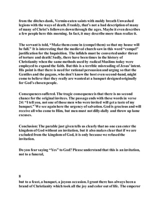 from the ditches dank, Vermin-eaten saints with moldy breath Unwashed
legions with the ways of death. Frankly, that’s not a bad description of many
of many of Christ’s followers downthrough the ages. Maybe it even describes
a few people here this morning. In fact, it may describe more than realize it.
The servant is told, “Make them come in (compel them) so that my house will
be full.” It is interesting that the medieval church saw in this word “compel”
justification for the Inquisition. The infidels must be convertedunder threat
of torture and death! Sadly, there have been times in the history of
Christianity when the same methods used by radicalMuslims today were
employed to expand the faith. But this is a terrible misreading of Jesus’intent.
His point is that there is need for rational persuasionand urging so that the
Gentiles and the pagans, who don’t know the host even second-hand, might
come to believe that they really are wantedat a banquet designedoriginally
for God’s chosenpeople.
Consequencessuffered. The tragic consequenceis that there is no second
chance for the original invitees. The passageends with these words in verse
24: “I tell you, not one of those men who were invited will geta taste of my
banquet.” We see againhere the urgency of salvation. God is gracious and will
receive all who come to Him, but men must not dilly-dally and throw up lame
excuses.
Conclusion:The parable just given tells us clearly that no one can enter the
kingdom of God without an invitation, but it also makes clearthat if we are
excluded from the kingdom of God, it is only because we refusedthe
invitation.
Do you fear saying “Yes” to God? Please understand that this is an invitation,
not to a funeral,
8
but to a feast, a banquet, a joyous occasion. I grant there has always beena
brand of Christianity which took all the joy and color out of life. The emperor
 