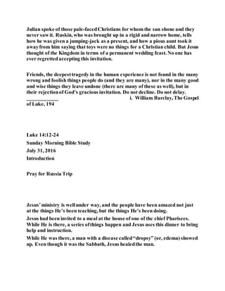 Julian spoke of those pale-facedChristians for whom the sun shone and they
never saw it. Ruskin, who was brought up in a rigid and narrow home, tells
how he was given a jumping-jack as a present, and how a pious aunt took it
awayfrom him saying that toys were no things for a Christian child. But Jesus
thought of the Kingdom in terms of a permanent wedding feast. No one has
ever regrettedaccepting this invitation.
Friends, the deepesttragedy in the human experience is not found in the many
wrong and foolish things people do (and they are many), nor in the many good
and wise things they leave undone (there are many of these as well), but in
their rejectionof God’s gracious invitation. Do not decline. Do not delay.
____________ i. William Barclay, The Gospel
of Luke, 194
Luke 14:12-24
Sunday Morning Bible Study
July 31, 2016
Introduction
Pray for Russia Trip
Jesus’ministry is wellunder way, and the people have been amazed not just
at the things He’s been teaching, but the things He’s been doing.
Jesus had been invited to a meal at the house of one of the chief Pharisees.
While He is there, a series ofthings happen and Jesus uses this dinner to bring
help and instruction.
While He was there, a man with a disease called“dropsy” (or, edema) showed
up. Even though it was the Sabbath, Jesus healedthe man.
 