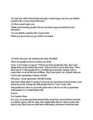 :14 And you will be blessed, because they cannotrepay you; for you shall be
repaid at the resurrection of the just.”
:14 they cannot repay you
Think about inviting people who are not able to pay you back for your
invitation.
:14 you shall be repaid at the resurrection
When you get to heaven, you will be rewarded.
:13 invite the poor, the maimed, the lame, the blind
These are people to focus on when you invite.
Note: Can I make a request? When you invite people like this, don’t just
dump them on the church doorstep. Take anactive role in their lives. More
than once I’ve had people invite a troubled personto the church, only to
expectthat we do all the heavy lifting. Don’t just invite, be a friend, help out.
Can’t I just spend time with my friend?
Of course. Jesus spenttime with His friends.
Just don’t think that it’s going to earn you any specialrewards from the Lord
when all you do is hang out with people who are “easy”to be with.
The problem is when we getto the point where all we ever do is spend time
with people we’re comfortable with.
Lesson
No Comfort Zone
In a way, Jesus has just demonstrated this to his host. Jesus had been invited
to a dinner party, and for some, they might think that it’s time to relax and
take it easy. But Jesus sees this man with dropsy and turns to heal the man.
 