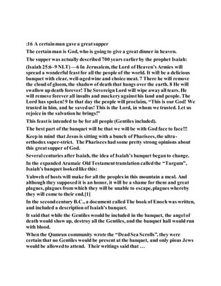:16 A certainman gave a greatsupper
The certainman is God, who is going to give a great dinner in heaven.
The supper was actually described 700 years earlierby the prophet Isaiah:
(Isaiah 25:6–9 NLT) —6 In Jerusalem, the Lord of Heaven’s Armies will
spread a wonderful feastfor all the people of the world. It will be a delicious
banquet with clear, well-agedwine and choice meat. 7 There he will remove
the cloud of gloom, the shadow of death that hangs over the earth. 8 He will
swallow up death forever! The SovereignLord will wipe awayall tears. He
will remove forever all insults and mockeryagainsthis land and people. The
Lord has spoken!9 In that day the people will proclaim, “This is our God! We
trusted in him, and he savedus! This is the Lord, in whom we trusted. Let us
rejoice in the salvation he brings!”
This feastis intended to be for all people (Gentiles included).
The best part of the banquet will be that we will be with God face to face!!!
Keep in mind that Jesus is sitting with a bunch of Pharisees,the ultra-
orthodox super-strict. The Pharisees had some pretty strong opinions about
this greatsupper of God.
Severalcenturies after Isaiah, the idea of Isaiah’s banquet beganto change.
In the expanded Aramaic Old Testamenttranslation calledthe “Targum”,
Isaiah’s banquet lookedlike this:
Yahweh of hosts will make for all the peoples in this mountain a meal. And
although they supposed it is an honor, it will be a shame for them and great
plagues, plagues from which they will be unable to escape,plagues whereby
they will come to their end.[1]
In the secondcentury B.C., a document calledThe book of Enoch was written,
and included a description of Isaiah’s banquet.
It said that while the Gentiles would be included in the banquet, the angelof
death would show up, destroy all the Gentiles, and the banquet hall would run
with blood.
When the Qumran community wrote the “DeadSea Scrolls”, they were
certain that no Gentiles would be present at the banquet, and only pious Jews
would be allowedto attend. Their writings said that …
 