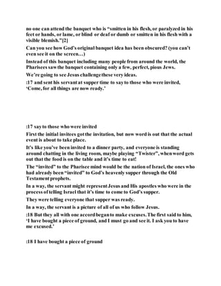 no one can attend the banquet who is “smitten in his flesh, or paralyzed in his
feet or hands, or lame, or blind or deaf or dumb or smitten in his flesh with a
visible blemish.”[2]
Can you see how God’s original banquet idea has been obscured? (you can’t
even see it on the screen…)
Instead of this banquet including many people from around the world, the
Pharisees sawthe banquet containing only a few, perfect, pious Jews.
We’re going to see Jesus challengethese very ideas.
:17 and sent his servantat supper time to sayto those who were invited,
‘Come, for all things are now ready.’
:17 sayto those who were invited
First the initial invitees gotthe invitation, but now word is out that the actual
event is about to take place.
It’s like you’ve been invited to a dinner party, and everyone is standing
around chatting in the living room, maybe playing “Twister”, whenword gets
out that the food is on the table and it’s time to eat!
The “invited” to the Pharisee mind would be the nation of Israel, the ones who
had already been “invited” to God’s heavenly supper through the Old
Testamentprophets.
In a way, the servant might representJesus and His apostles who were in the
process oftelling Israel that it’s time to come to God’s supper.
They were telling everyone that supper was ready.
In a way, the servant is a picture of all of us who follow Jesus.
:18 But they all with one accordbeganto make excuses.The first said to him,
‘I have bought a piece of ground, and I must go and see it. I ask you to have
me excused.’
:18 I have bought a piece of ground
 