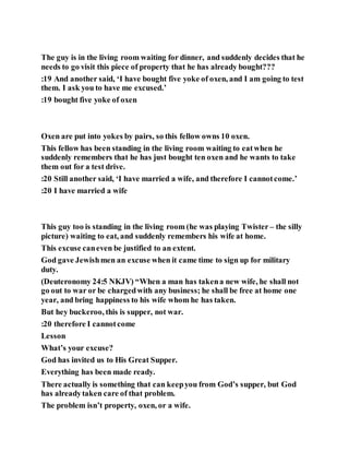 The guy is in the living room waiting for dinner, and suddenly decides that he
needs to go visit this piece of property that he has already bought???
:19 And another said, ‘I have bought five yoke of oxen, and I am going to test
them. I ask you to have me excused.’
:19 bought five yoke of oxen
Oxen are put into yokes by pairs, so this fellow owns 10 oxen.
This fellow has been standing in the living room waiting to eatwhen he
suddenly remembers that he has just bought ten oxen and he wants to take
them out for a test drive.
:20 Still another said, ‘I have married a wife, and therefore I cannotcome.’
:20 I have married a wife
This guy too is standing in the living room (he was playing Twister – the silly
picture) waiting to eat, and suddenly remembers his wife at home.
This excuse caneven be justified to an extent.
God gave Jewishmen an excuse when it came time to sign up for military
duty.
(Deuteronomy 24:5 NKJV) “When a man has takena new wife, he shall not
go out to war or be chargedwith any business; he shall be free at home one
year, and bring happiness to his wife whom he has taken.
But hey buckeroo, this is supper, not war.
:20 therefore I cannotcome
Lesson
What’s your excuse?
God has invited us to His Great Supper.
Everything has been made ready.
There actually is something that can keepyou from God’s supper, but God
has alreadytaken care of that problem.
The problem isn’t property, oxen, or a wife.
 