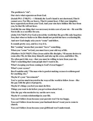The problem is “sin”.
Our sin is what separatesus from God.
(Isaiah 59:1–2 NKJV) —1 Behold, the Lord’s hand is not shortened, That it
cannot save;Nor His ear heavy, That it cannot hear. 2 But your iniquities
have separatedyou from your God; And your sins have hidden His face from
you, So that He will not hear.
God did the one thing that was necessaryto take care of your sin – He sent His
Son to die as a sacrifice foryou.
(John 3:16 NKJV) For God so loved the world that He gave His only begotten
Son, that whoeverbelieves in Him should not perish but have everlasting life.
And now God simply asks you to “come” and follow.
Is sounds pretty easy, and in a way it is.
But “coming” means that you must “leave” something.
When you “come” to God, you must leave your old way of life.
(Matthew 16:24 NKJV) Then Jesus saidto His disciples, “If anyone desires to
come after Me, let him deny himself, and take up his cross, andfollow Me.
We often put it this way - that you must be willing to turn from your sin.
That’s something that some people don’t want to do.
What’s keeping you from coming to God’s GreatSupper?
What’s your excuse?
Ben Franklin said, “The man who is goodat making excuses is seldomgood
for anything else.”
Maybe it’s your “investments”
You’ve gottoo much invested in the ways of the world to follow Jesus – like
the guy with the piece of property.
Maybe it’s things you feel you must do first.
Things you want to do before you get serious about God. –
Like the guy who needed to try out his new oxen.
Maybe it’s certain relationships in your life.
You can’t follow Jesus because your parents won’t be too happy.
You can’t follow Jesus because your husband doesn’t want you to come to
church.
You can’t follow Jesus because your girlfriend won’t understand.
 
